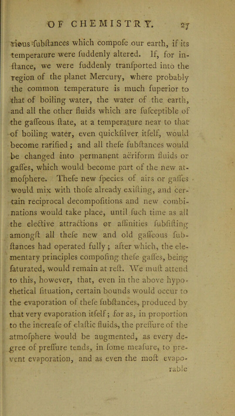 Hous :fubftances which compofe our earth, if its temperature were fuddenly altered. If, for in- ftance, we were fuddenly tranfported into the region of the planet Mercury, where probably the common temperature is much fuperior to that of boiling water, the water of the earth, and all the other fluids which are fufceptible of the gafleous ftate, at a temperature near to that of boiling water, even quickfilver itfelf, w'ould become ratified ; and all thefe fubftances would be changed into permanent aeriform fluids or gafles, which would become part of the new at- mofphere. Thefe new fpecies of airs or galTes • -would mix with thofe already exifting, and cer- tain reciprocal decompofitions and new combi- nations would take place, until fuch time as all the eledive attradions or alEnities fubfifling amongfl: all thefe new and old gafleous fub- ftances had operated fully ; after which, the ele- mentary principles compofing thefe gafl'es, being faturated, would remain at reft. AVe muft attend to this, however, that, even in the above hypo- thetical fituation, certain bounds would occur to the evaporation of thefe fubftances, produced by that very evaporation itfelf; for as, in proportion to the increafe of elaftic fluids, the prelfure of the atmofphere would be augmented, as every de- gree of prelTure tends, in fome meafure, to pre- vent evaporation, and as even the moft evapo- rable