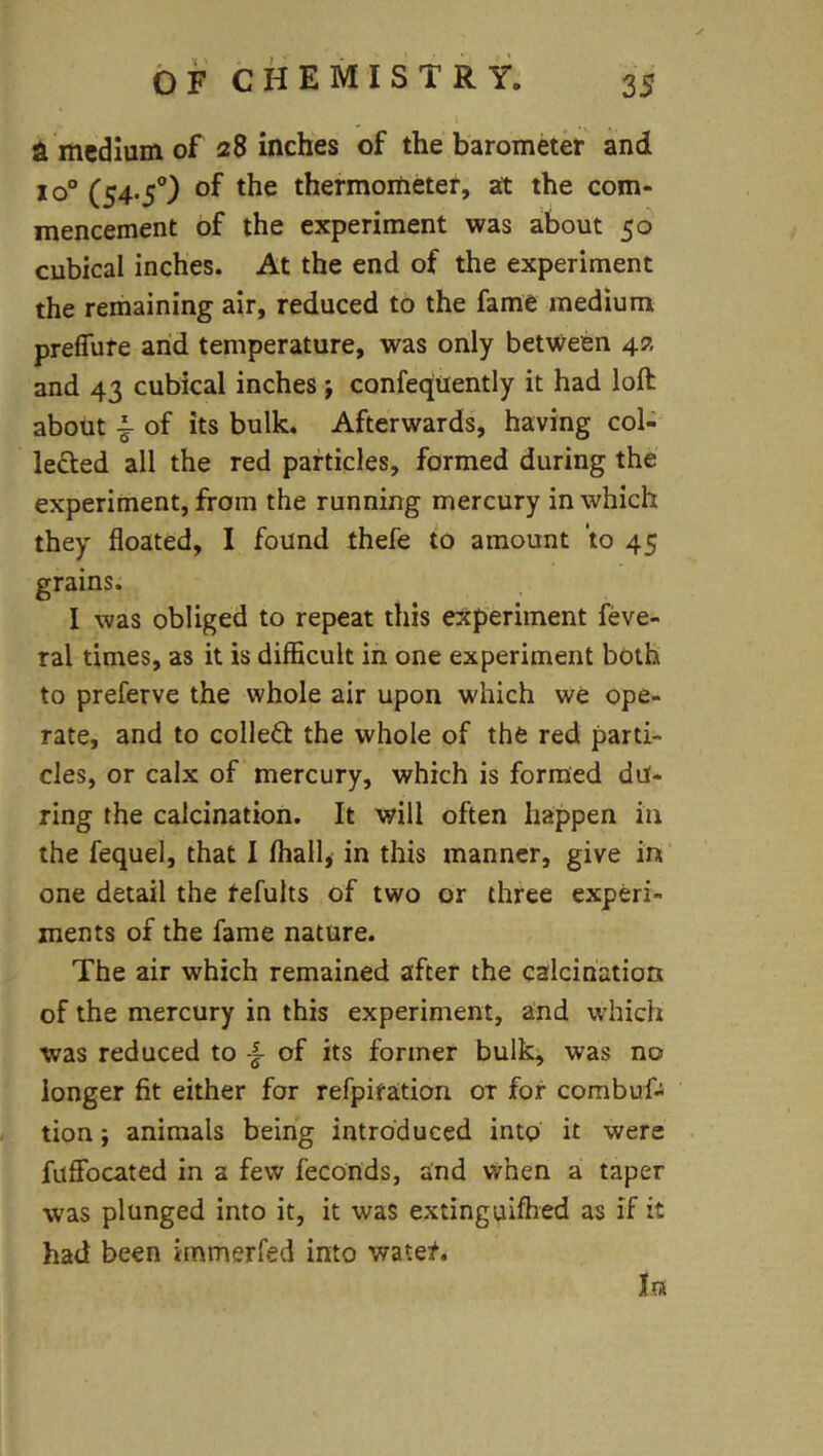 medium of 28 inches of the barometk and xo° (S4-5°) of thermometer, at the com- mencement of the experiment was about 50 cubical inches. At the end of the experiment the remaining air, reduced to the fame medium prefiure and temperature, was only bet\Veen 42 and 43 cubical inches j confeqtiently it had loft about ^ of its bulk. Afterwards, having col- lected all the red particles, formed during the experiment, from the running mercury in which they floated, I found thefe to amount to 45 grains. I was obliged to repeat this experiment feve- ral times, as it is difficult in one experiment both to preferve the whole air upon which we ope- rate, and to collect the whole of the red parti- cles, or calx of mercury, which is formed du- ring the calcination. It will often happen in the fequel, that I fhall, in this manner, give in one detail the refults of two or three experi- ments of the fame nature. The air which remained after the calcination of the mercury in this experiment, and which was reduced to -f of its former bulk, was no longer fit either for refpiration or for combuf- tion; animals being introduced into it were fuffocated in a few feconds, and when a taper was plunged into it, it was extinguifhed as if it had been irnmerfed into water. In