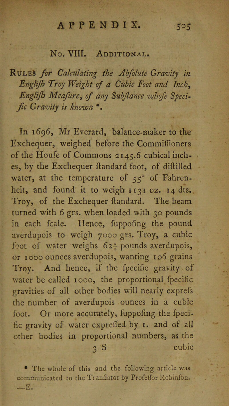 No. VIII. Additional. Rules for Calculating the Abfolute Gravity in Englijh Troy Weight of a Cubic Foot and Inch, Englijh Meafure, of any Subjlance wh'ofe Speci- fic Gravity is known *, In 1696, Mr Everard, balance-maker to the Exchequer, weighed before the Commiffioners of the Houfe of Commons 2145.6 cubical inch- es, by the Exchequer ftandard foot, of diftilled water, at the temperature of 55° of Fahren- * heit, and found it to weigh 1131 oz. 14 dts.. Troy, of the Exchequer ftandard. The beam turned with 6 grs. when loaded with 30 pounds in each fcale. Hence, fuppofing the pound averdupois to w^eigh 7000 grs. Troy, a cubic fgot of water weighs 62^ pounds averdupois, or 1000 ounces averdupois, wanting 106 grains Troy. And hence, if the fpecific gravity of water be called 1000, the proportional^ fpecific gravities of all other bodies will nearly exprefs the number of averdupois ounces in a cubic foot. Or more accurately, fuppofing the fpeci- fic gravity of water expreiTed by i. and of all other bodies in proportional numbers, as the 3 S cubic • The whole of this and the following article was communicated to the Tranflator by ProfelTor Robinfbn. —E.