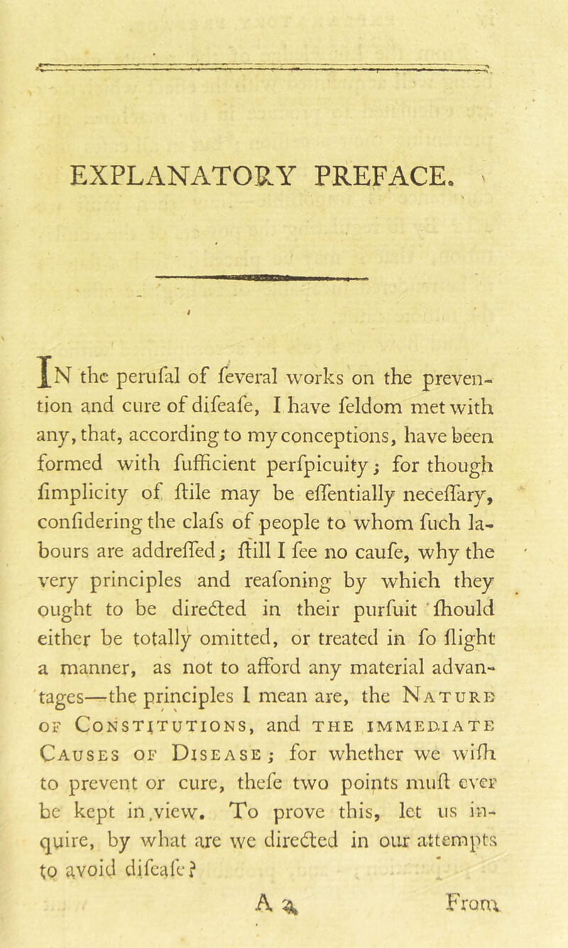 *1 EXPLANATORY PREFACE. I In the perufal of feveral works on the preven- tion and cure of difeafe, I have feldom met with any, that, according to my conceptions, have been formed with fufficient perfpicuity; for though fimplicity of flile may be effentially neceifary, confidering the clafs of people to whom fuch la- bours are addreffed; flill I fee no caufe, why the very principles and reafoning by which they ought to be directed in their piirfuit 'fhould either be totally omitted, or treated in fo flight a manner, as not to afford any material advan- 'tages—the principles I mean are, the Nature OF CoNSTtTUTlONS, and THE IMMEDJATE Causes of Disease,* for whether we wifh to prevent or cure, thefe two poipts mufi ever be kept in .view. To prove this, let us in- quire, by what are we dired;ed in our attempts to avoid difeafe? Froni