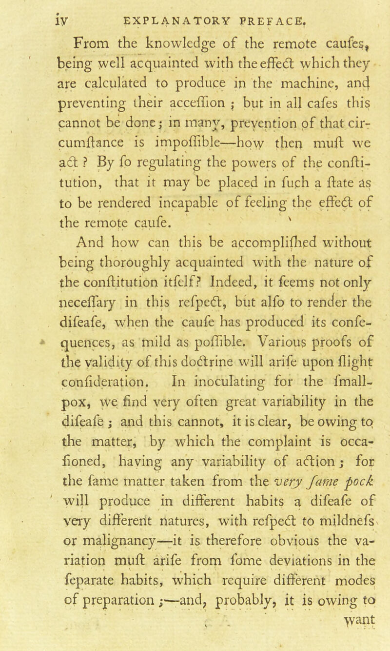 \ From the knowledge of the remote caufe?, being well acquainted with theeffed; which they are calciilated to produce in the machine, and preventing their acceffion ^ but in all cafes this cannot be done; in many, prevention of that cir- cumftance is impoffible—how then muft we ad ? By fo regulating the powers of the confti- tution, that it may be placed in fuch a flate as to be rendered incapable of feeling the effed of c the remote caufe. ^ ' And how can this be accompliflied without being thoroughly acquainted with the nature of the conftitution itfclf? Indeed, it feems not only necelTary in this refped, but alfo to render the difeafe, when the caufe has produced its confe- quences, as mild as poffible. Various proofs of the validity of this dodrine will arife upon flight conflderation. In inoculating for the fmall- pox, we find very often great variability in the difeafe ; and this cannot, it is clear, be owing tQ the matter, by which the complaint is occa- fioned, having any variability of adion; for the fame matter taken from the very fame pock will produce in different habits a difeafe of very different natures, with refped to mildnefs or malignancy—it is therefore obvious the va- riation muff: arife from fome deviations in the feparate habits, which require different modes of preparation and, probably, it is owing to . . - 'Vvant