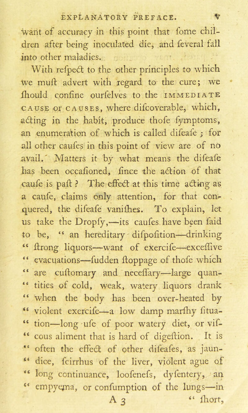 'U'arit of accuracy in this point that fome chil- dren after being inoculated die, and feveral fall into other maladies. With refpedl to the other principles to which we muft advert with regard to the cure; we Ihould confine ourfelves to the immediate CAUSE or CAUSES, whcre difcoverable, which, adting in the habit, produce thofe fymptoms, an enumeration of which is called difeafe ; for all other caufes in this point of view are of no avail.' Matters it by what means the difeafe has been occafioned, fince the adlion of that caufe is pail: ? The effedl at this time adtkig as a caufe, claims only attention, for that con- quered, the difeafe vanifhes. To explain, let us take the Dropfy,—its caufes have been faid to be, “ an hereditary difpofition—drinking “ flrong liquors—want of exercife—exceffive “ evacuations—fudden floppage of thofe which “ are cuftomary and neceffary—large quan- “ titles of cold, weak, watery liquors drank “ when the body has been over-heated by “ violent exercife—a low damp marfliy fitua- “ tion—long 'ufe of poor watery diet, or vif- “ cous aliment that is hard of digeftion. It is often the effect of other difeafes, as jaun- “ dice, feirrhus of the liver, violent ague of “ long continuance, loofenefs, dyfentery, 'an “ cmpyqTia, or confumption of the lungs—in A3 “ Ihort,