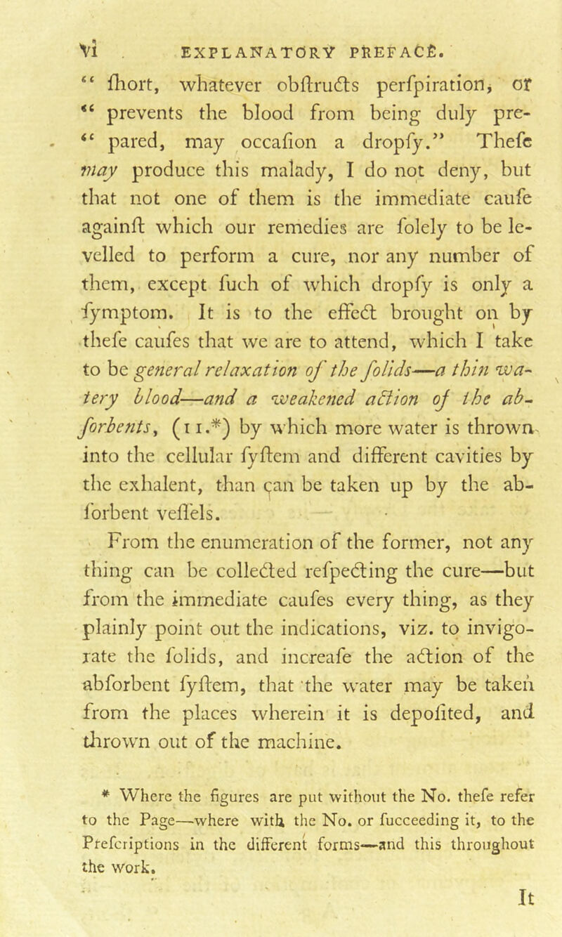 “ fhort, whatever obflrudls perfpiratiorij or prevents the blood from being duly pre- “ pared, may occafion a dropfy.*’ Thefc f?iaj produce this malady, I do not deny, but that not one of them is the immediate caufe againft which our remedies are folely to be le- velled to perform a cure, nor any number of them, except fuch of which dropfy is only a fymptom. It is to the effed; brought on by thefe caufes that we are to attend, which I take to be gefieral relaxation of the follds—a thin wa- tery blood—and a weakened adlion oj the ah-. forbe?its^ ^7 which more water is thrown into the cellular fyftem and different cavities by the exhalent, than qan be taken up by the ab- forbent veffels. From the enumeration of the former, not any thing can be colleded refpeding the cure—but from the immediate caufes every thing, as they plainly point out the indications, viz. to invigo- rate the folids, and increafe the adion of the abforbent fyftem, that ’the water may be taken from the places wherein it is depolited, and tlirown out of the machine. * Where the figures are put without the No. thefe refer to the Page—where with the No. or fucceeding it, to the Prefcriptions in the different forms—and this throughout the work. It