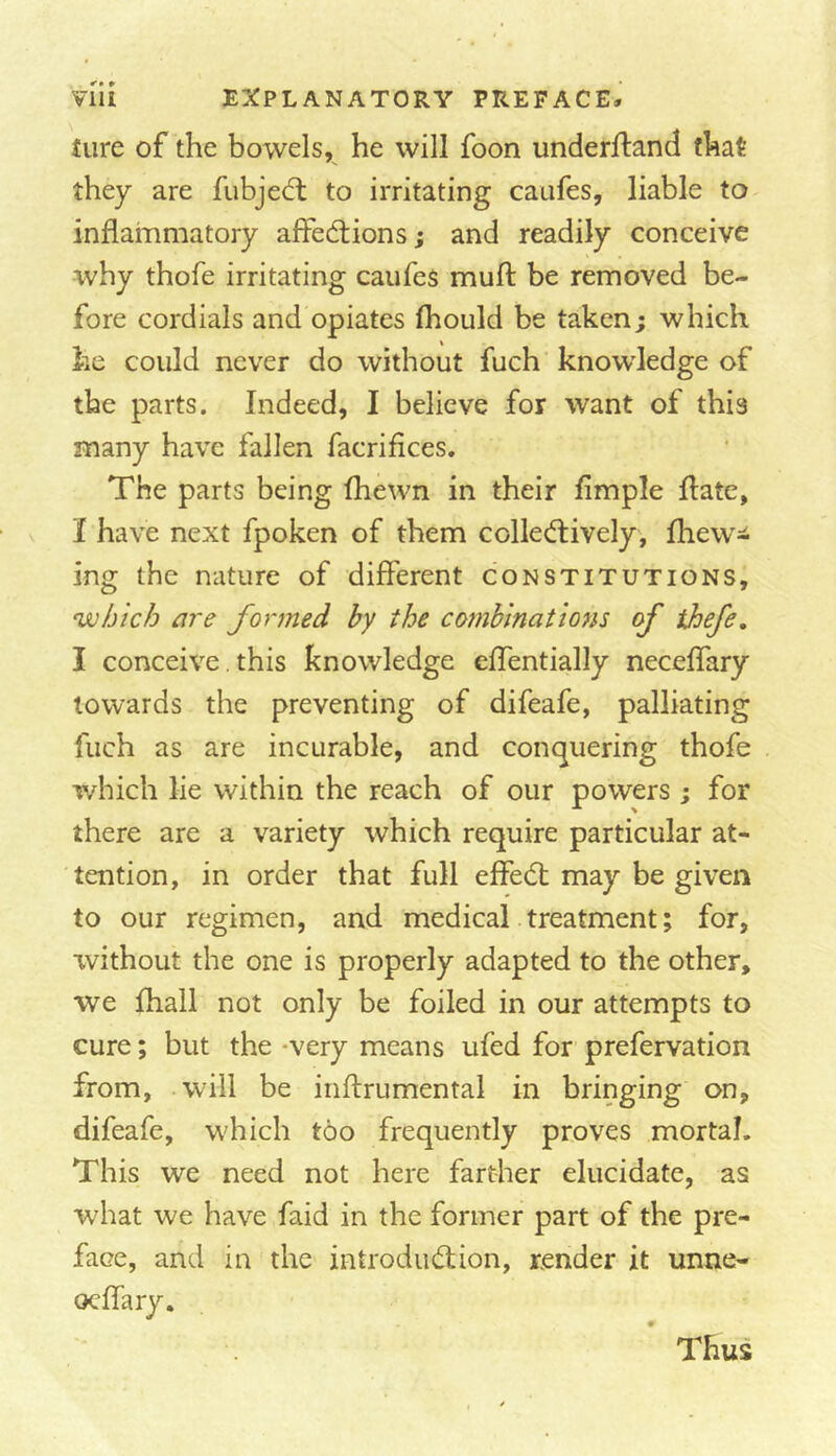 tiire of the bowels, he will foon underfland that they are fubje^l to irritating caufes, liable to inflammatory alfecftions; and readily conceive why thofe irritating caufes mufl: be removed be- fore cordials and opiates fhould be taken; which he could never do without fuch knowledge of the parts. Indeed, I believe for want of this many have fallen facrifices. The parts being fhewn in their Ample flate, I have next fpoken of them colled;ively, fhew- ing the nature of different constitutions, which are formed by the co7nbinations of ihefe, I conceive. this knowledge effentially neceflary towards the preventing of difeafe, palliating fuch as are incurable, and conquering thofe which lie within the reach of our powers; for there are a variety which require particular at- tention, in order that full effedl may be given to our regimen, and medical treatment; for, xvithout the one is properly adapted to the other, we fhall not only be foiled in our attempts to cure; but the -very means ufed for prefervation from, -will be iiiftrumental in bringing on, difeafe, which too frequently proves mortal. This we need not here farther elucidate, as wdiat we have faid in the former part of the pre- face, and in the introdiuffion, render it unne- Thus