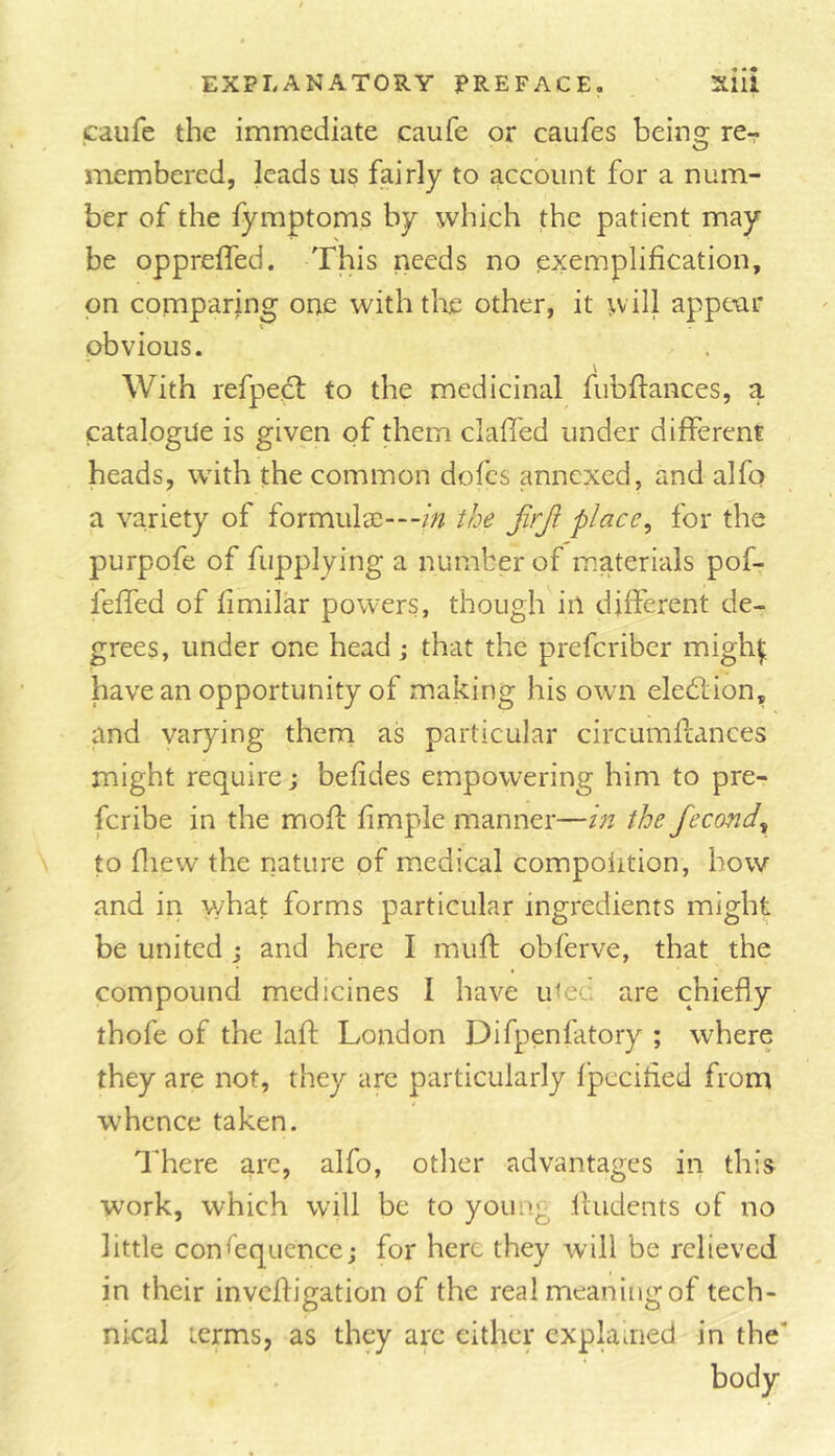 caufe the immediate caufe or caufes being rcr- membered, leads us fairly to account for a num- ber of the fymptoms by which the patient may be opprelfed. This needs no exemplification, on comparing one withtKe other, it will appt-ar obvious. With refpect to the medicinal fubftances, a catalogue is given of them clafied under different heads, with the common dofes annexed, and alfo a variety of formula^---//? the jirji place^ for the purpofe of fupplying a number of materials pof- feffed of fimilar powers, though in different de- grees, under one head; that the preferiber migh^ have an opportunity of making his own eledtion, and varying them as particular circumflances might require j befides empowering him to pre- feribe in the mofi: fimple manner—in the fecond^ to fliew the nature of medical compolition, how and in what forms particular ingredients might be united ; and here I muft obferve, that the compound medicines I have uiec are chiefly thofe of the lafl: London Difpenfatory ; where they are not, they arc particularly fpccified from whence taken. There arc, alfo, other advantages in this work, which will be to young .fludents of no little consequence; for here they will be relieved in their invefligation of the real meaning of tech- nical terms, as they arc either explained in the* body