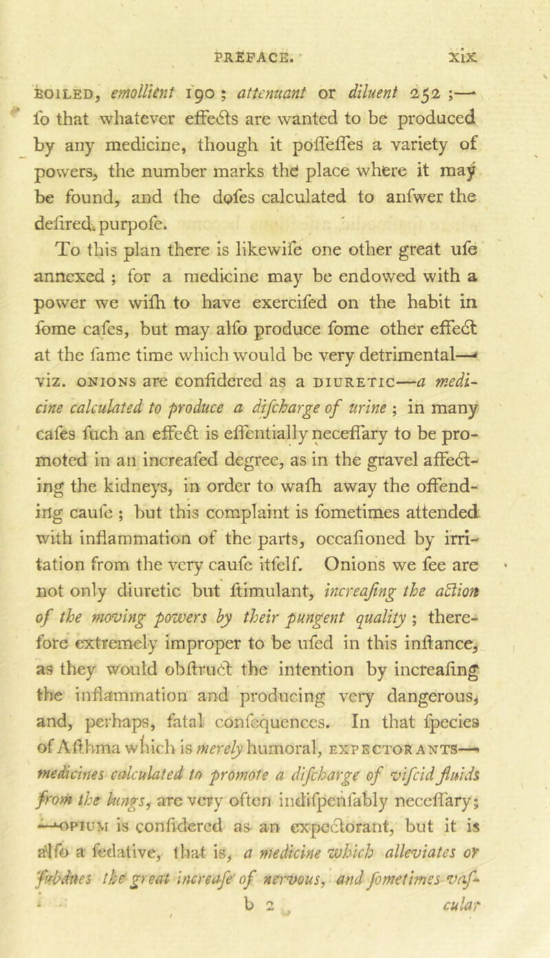 BOILED, emollient 190 ; atunuant or diluent 252 ;—* fo that whatever effe»5ts are wanted to be produced by any medicine, though it poffeffes a variety of powers, the number marks thd place where it may be found, and the dofes calculated to anfwer the deliredi purpofe. To this plan there is llkewife one other great ufe annexed ; for a medicine may be endowed with a power we with to have exercifed on the habit in feme cafes, but may alfo produce fome other efFe6t at the fame time which would be very detrimental—* viz. ONIONS are contidered as a diuretic—a medi- cine calculated to produce a difcharge of urine ; in many cafes fuch an efFedt is elfentially neceffary to be pro- moted in an increafed degree, as in the gravel afFedl- ing the kidneys, in order to wath away the otFend- ing caufe ; but this complaint is fometimes attended with inflammation of the parts, occafloned by irri- tation from the very caufe itfelf. Onions we fee are not only diuretic but ftimulant, increafing the aBion of the moving powers by their pungent quality ; there- fore extremely improper to be iifed in this inffanccj as they would obflrudl the intention by incteaflng the inflammation and producing very dangerous^ and, perhaps, fatal confequences. In that fpecies of Afthma wliich is merely humoral, expector ants—^ medicines calculated to promote a difcharge of vifcid fluids from the lungs, are very often indifpehfably neceflary ; is confldered as an expectorant, but it is alfo a fedative, that is, a medicine which alleviates or fubdues the great increafe' of nervous, and fometimes vaf- b 2 cular