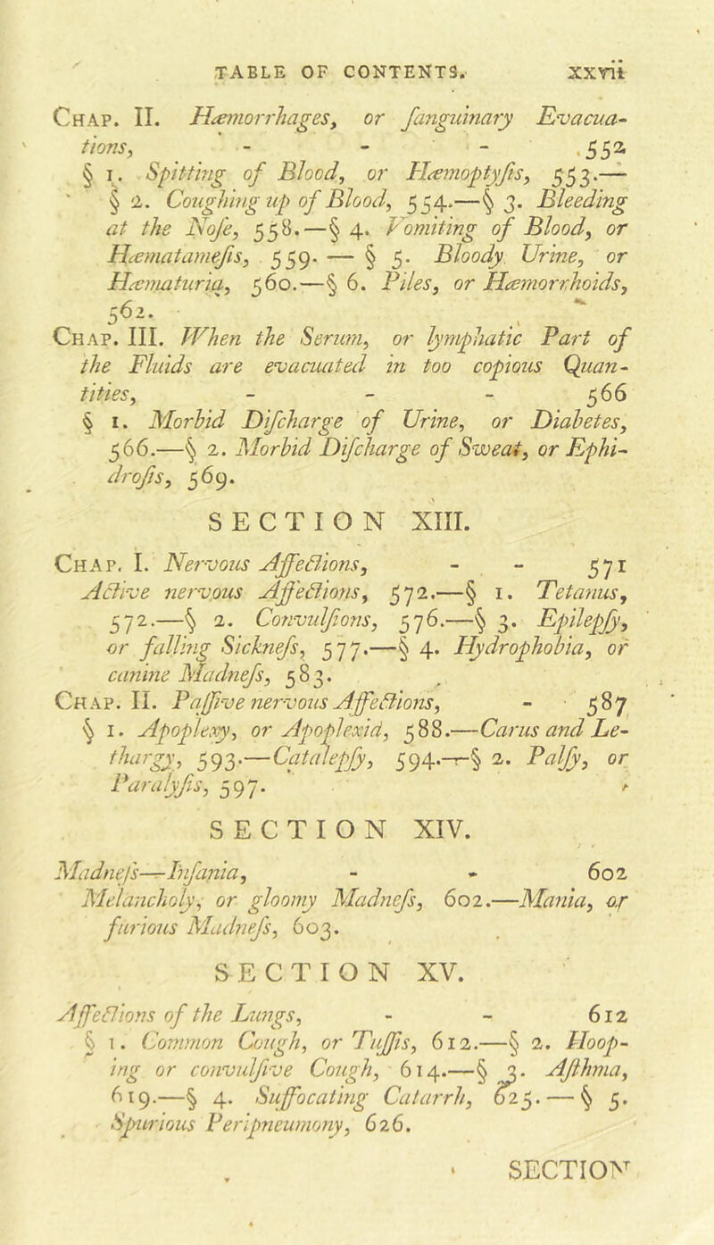 Chap. II. HtemorrhageSy or fanguinary Evacua^ tions, _ ■ - - - .55a § Spitting of Blood, or Hamoptyfis, 553.—— ' § a. Coughing up of Blood, 554.—§3. Bleeding at the Nofe, 55B.—§ 4. Vomiting of Blood, or Hcematamefis, 559- — § 5. Bloody Urine, or Hu:nuituriq, 560.—§ 6. Biles, or Hcemorrhoids, 562. Chap. III. When the Serum, or lymphatic Part of the Fluids are evacuated in too copious Quan^ tities, - - - 566 § I. Morbid Difcharge of Urine, or Diabetes, 566.—§ 2. Morbid Dif charge of Sweat, or EphU drojis, 569. SECTION XIII. Chap. I. Nervous Ajfedions, - - 571 Active nervous Affediions, 572.—§ i. Tetanus, 572.—^ 2. Convulfons, 576.—§ 3. Epnlepjy, or faljing Sicknefs, 577.—§ 4. Hydrophobia, or canine Madnefs, 583. Chap. II. B ajfive nervous AffeBions, - 587 I. Apoplexy, or Apoplexid, 588.—Cams and Le- tl^rgy^ S94--^§ or Baralyfs, 597. SECTION XIV. Madnefs-^ Ihfania, - » 602 Melancholy^ or gloomy Madnefs, 602.—Mania, o.f furious Madnefs, 603. SECTION XV. Ajffeflions of the Lungs, - - 612 ^1. Common Cough, or Tujfis, 612.—§ 2. Hoop- ing or convulfive Cough, 614.—§ 2. AJihma, 619.—§ 4. Suffocating Catarrh, ^ 5. Spurious Beripneumony, 626.