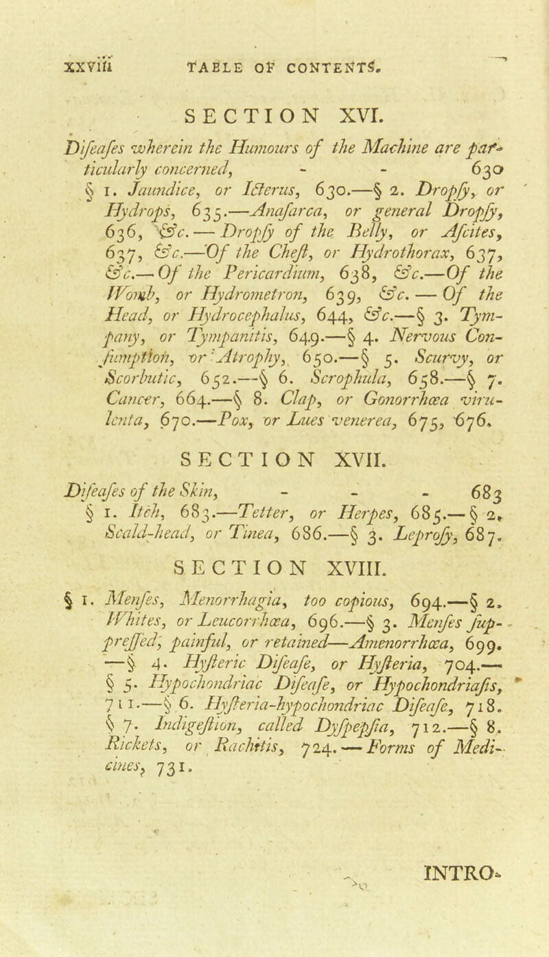 SECTION XVI. D 'lfeafes wherein the Humours of the Machine are paf^ tlcularly concerned^ - 630 § I. Jaundice, or Idlerus, 630.—§ 2. Dropsy or Hydrops, 635.—Anajarca, or general Dropfy, 636, ''^c. — Dropjy of the Belly, or Afcites, 637, ^c.—Of the Chejiy or Hydrothorax, 637, tfeV.— Of the Pericardmm, 638, &V.—Of tlie fVomh, or Hydrometron, 639, &V. — Of the Head, or Hydrocephalus, 644, ^c.—§ 3. Tym- pany, or Tympanitis, 649.—§ 4. Nervous Con- fimptioti, vr'Atrophy,^ 650.—§ 5. Scurvy, or Scorbutic, 652.—6. Scrophula, 658.—^ 7. Cancer, 664.—^ 8. Clap, or Gonorrhoea viru- Icnta, 670.—Box, or Lues venerea, 675, ’676. SECTION XVII. D feafes of the Shin, - - - 683 § I. Itch, 683.—Tetter, or Herpes, 685.— § 2, Scald-head, or Tinea, 686.—§ 3. Leprofy, 687. SECTION XVIII. § I. Menfes, Menorrhagia, too copious, 694.—§ 2. Whites, or Leucorrhcea, 696,—§ 3. Menfes fup-• preJJ'ed', painfid, or retained—Amenorrhcca, 699, —§ 4. Hyjteric Difeafe, or Hyfieria, 704.— § 5* Hypochondriac Difeafe, or Hypochondriafis, 711.—§ 6. Hyfferia-hypochondriac Difeafe, 718. § 7. Indigejiion, called Dyfpepfia, 712.—§ 8. Rickets, or Rachitis, 724. — Forms of Medi- cines^ 731. INTRO-