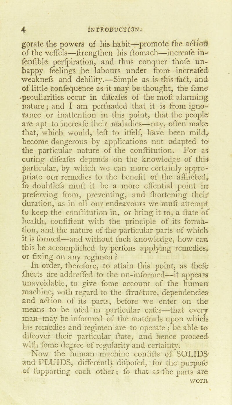 gorate the powers of his habit—promote the a^iicftif of the veffels—itrengthen his ftomach—increafe in- fenlible perfpiration, and thus conquer thofe un- happy feelings he labours under from: increafed' weaknefs and debility.—Simple as is this fa6l, and of little confequenee as it may be thought, the fame ^peculiarities occur in difeafes of the mod alarming nature; and I am perfuaded that it is from igno- rance or inattention in this point, that the people' arc apt to increafe their maladies—nay, often make that, which would, left to itfelf, have been mild,- become dangerous by applications not adapted to the particular nature of the conditution. F'or as curing difeafes depends on the knowledge of this particular, by which we can more certainly appro- priate our remedies to the benefit of the afflicted, fo doubtlefs mud it be a more edential point in preferving from, preventing, and fhortening their duration, as in all our endeavours we mud attempt to keep the conflitution in, or bring it to, a date of health, confident with the principle of its forma- tion, and the nature of the particular parts of which it is formed—and without fiich knowledge, how can this be accomplilhed by perfons applying remedies, or fixing on any regimen ? In order, therefore, to attain this point, as thefe flreets are addreded to the un-informed—it appears unavoidable, to give fome account of the human machine, with regiird to the ftru6lure, dependencies and a(Slion of its parts, before we enter on the means to be ufed in particular cafes—that every man may be informed of the mateiials upon which his remedies and regimen are to operate; be able to difeover their particular date, and hence proceed with fome degree of regularity and certainty. Now the human machine condds of SOLIDS' and FLUIDS, differently difpofed, for the purpofe of fupporting each other; fo that as the parts are worn