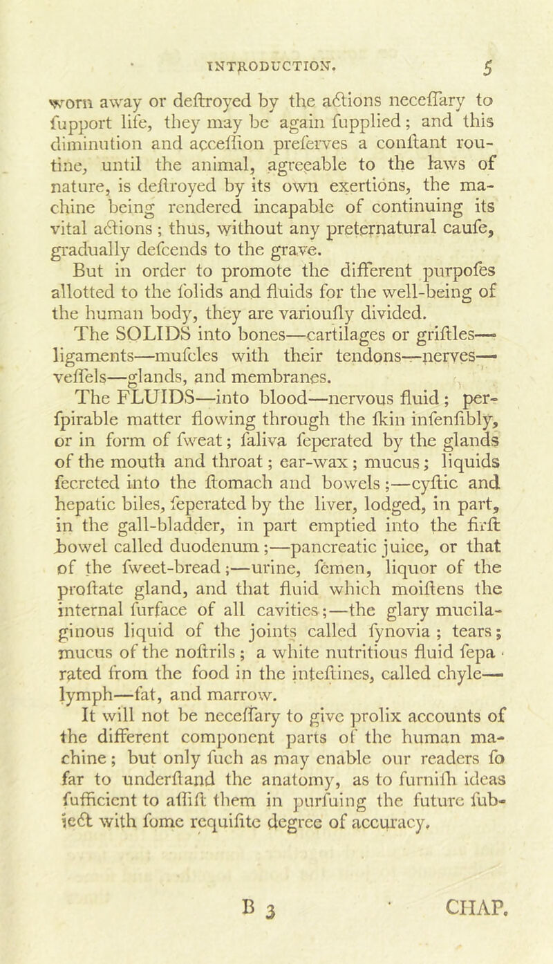 away or deftroyed by the aftions neccffary to fupport life, they may be again fiipplied; and this diminution and acceffion preferves a conftant rou- tine, until the animal, agreeable to the laws of nature, is deilroyed by its own exertions, the ma- chine being rendered incapable of continuing its vital adlions ; thus, without any preternatural caufe, gi'adually defcends to the grave. But in order to promote the different purpofes allotted to the folids and fluids for the well-being of the human body, they are varioufly divided. The SOLIDS into bones—cartilages or grilles— ligaments—mufcles with their tendons—nerves— vefiels—glands, and membranes. The FLUIDS—into blood—nervous fluid ; per- fpirable matter flowing through the fkin infenflbly, or in form of fweat; faliva feperated by the glands of the mouth and throat; ear-wax ; mucus; liquids fecrcted into the ftomach and bowels ;—cyflic and hepatic biles, feperated by the liver, lodged, in part, in the gall-bladder, in part emptied into the firfl Bowel called duodenum ;—pancreatic juice, or that of the fweet-bread;—urine, femen, liquor of the proftate gland, and that fluid which moiftens the internal furface of all cavities;—the glary mueila- ginous liquid of the joints called fynovia ; tears; mucus of the noftrils ; a white nutritious fluid fepa * rated from the food in the inteflines, called chyle— lymph—fat, and marrow. It will not be ncceffary to give prolix accounts of the different component parts of the human ma- chine ; but only fuch as may enable our readers fo far to underhand the anatomy, as to furnilh ideas fufficient to aflifl them in purfuing the future fub- ie6t with fome requifite degree of accuracy. B 3 CHAP.