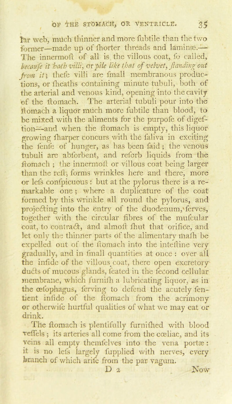 tar web, much thinner and more fubtile than the two former—made up of thorter threads and laminee.-^ The inncrmoft of all is the villous coat, fo called, becaufe it 'ba^h villi, or pile like that of velvet, Jlandbig out pom it \ thele villi are fmall membranous produc* tions, or fheaths containing minute tubuli, both of the arterial and venous kind, opening into the cavity of the ftomach. The arterial tubuli pour into the llom-ach a liquor much more fubtile than blood, to be milted with the aliments for the purpofe of digef- tion—and when the ftomach is empty, this liquor growing fharper Concurs with the faliva in exciting the fenle of hunger, as has been faid; the venous tubuli are abforbent, and reforb liquids from the ftomach ; the innermoft or villous coat being larger than the reftj forms vu’inkles here and there, more or lefs confpicuous : but at the pylorus there is a re- markable one ; where a diiplicature of the coat formed by this vuinkle all round the pylorus, and projedting into the entry of the duodenum,'ferves, tosether with the circular fibres of the mufcular coat, to contradf, and almoft fhut that orifice, and let only the thinner parts of the alimentary itialh be expelled out of the ftomach into the intefiine very gradually, and in fmall quantities at once : over all the infidc of the villous coat, there open excretory' du6ls of mucous glands, feated in the feCond cellular membrane, which furnifii a lubricating liquor, as in the oefophagus, ferving to defend the acutely fen- tient infidc of the fiomach from the acrimony or otherwife hurtful qualities of what we may cat or drink. The fiomach is plentifully furnifhed with blood vefTels ; its arteries all come from the coeliac, and its veins all empty themfelves into the vena portae : it is no lefs largely fupplied with nerves, every branch of which arife from the par vagum. D 2 Now