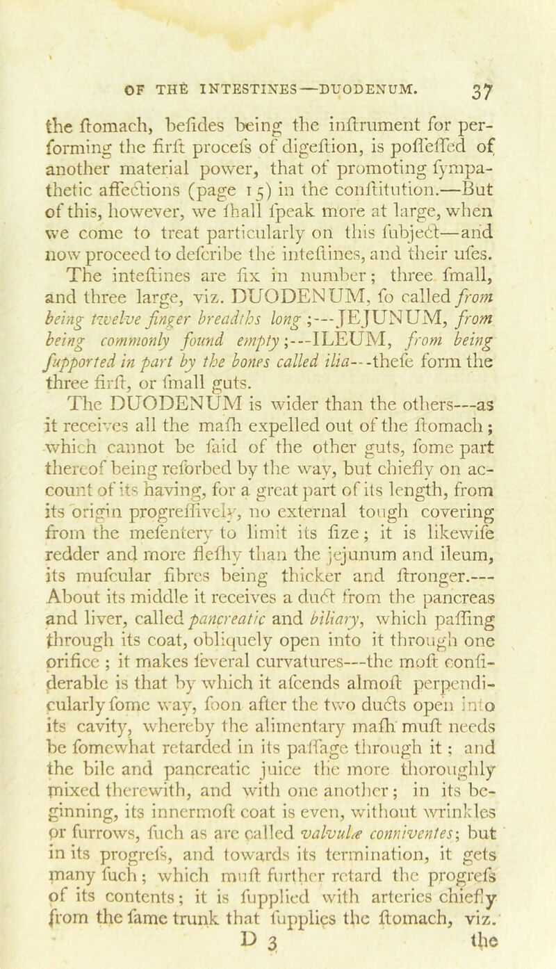 the ftomach, belides being the inflmment for per- forming the firft procefs of digeftion, is poflelTed of another material power, that of promoting fympa- thetic affedfions (page 15) in the conllitution.—But of this, however, we lhall fpeak more at large, when we come to treat particularly on this fubjedf—and now proceed to delcribe the inteflines, and their ufes. The inteftines are tix in number; three fmall, and three large, viz, DUODENUM, fo cslltd from being twelve finder breadths long JEJUNUM, from being commonly found ;---ILEUM, from being fupported in part by the bones called z7i^---thefe form the three firft, or fmall guts. The DUODENUM is wider than the others—as it receives all the math expelled out of the flomach ; which cannot be faid of the other guts, fome part thereof being reforbed by tlie way, but chieflv on ac- count of its having, for a great part of its length, from its origin progreilivcly, no external toiigli covering from the mefenterv to limit its fize; it is likewife redder and more hefliy than the jejunum and ileum, its mufcular fibres being thicker and ftronger.— About its middle it receives a dudf from the pancreas and liver, called pancreatic and biliary, which palling through its coat, obliquely open into it through one orifice ; it makes feveral curvatures—the moft confi- derablc is that by which it afeends almofl perpendi- cularly fome way, foon after the two dudts open into its cavity, whereby the alimentary mafh mull needs be fomewhat retarded in its palfage through it; and the bile and pancreatic juice tlie more tlioroughly priixed therewith, and with one anotlicr ; in its be- ginning, its innermofl coat is even, without ^\Tinklcs pr furrows, fuch as arc called valvuLe conniventes; but in its progrefs, and towards its termination, it gets many fuch ; which mnft further retard the progrefs of its contents; it is fupplied with arteries chiefly from the fame trunk that fupplies the flomach, viz. D 3 the