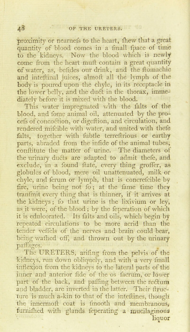 proximit)’- or nearnefs to the heart, fhew that a great quantity of blood comes in a fmall fpace of time to the kidneys. Now tlie blood which is newly come from the heart mull contain a great quantity of water, as, behdes our drink, and the Itomachic and inteltinal juices, almod all the lymph of tlic body is poured upon the chyle, in its receptacle in the lower belly, and the du6t in the thorax, imme- diately before it is mixed with the blood. This water impregnated with the falts of the blood, and tome animal oil, attenuated by the pro- cefs of concoftion, or digcltion, and circulation, and rendered mifcible with water, and united with thefe falts, together with fubtle terreflrious or earthy parts, abraded from the intide of the animal tubes, conftitute the matter of urine. The diameters of the urinary du61s are adapted to admit thefe, and exclude, in a found Hate, every thing grotfer, as globules of blood, mere oil unattenuated, milk or chyle, and ferum or lymph, that is concrefcible by fire, urine being not fo; at the fame time they tranfmit every thing that is thinner, if it arrives at the kidneys ; fo that urine is the lixivium or ley, as it were, of the blood ; by the feperation of which it is edulcorated. Its falts and oils, which begin by repeated circulations to be more acrid than the tender veflels of the nerves and brain could bear, being wafhed off, and thrown out by the urinary pall ages. The URETERS, arifing from the pelvis of the kidneys, run down obliquely, and with a very fmall inflexion from the kidneys to the lateral parts of the inner and anterior fide of the os facrum, or lower part of the back, and pafling between the re6luni and bladder, are inverted in the latter. Their flruc- ture is much a-kin to that of the inteflines, though the innermoft coat is fmooth and membranous^ furniflied with glands feperating a mucilaginous liquor