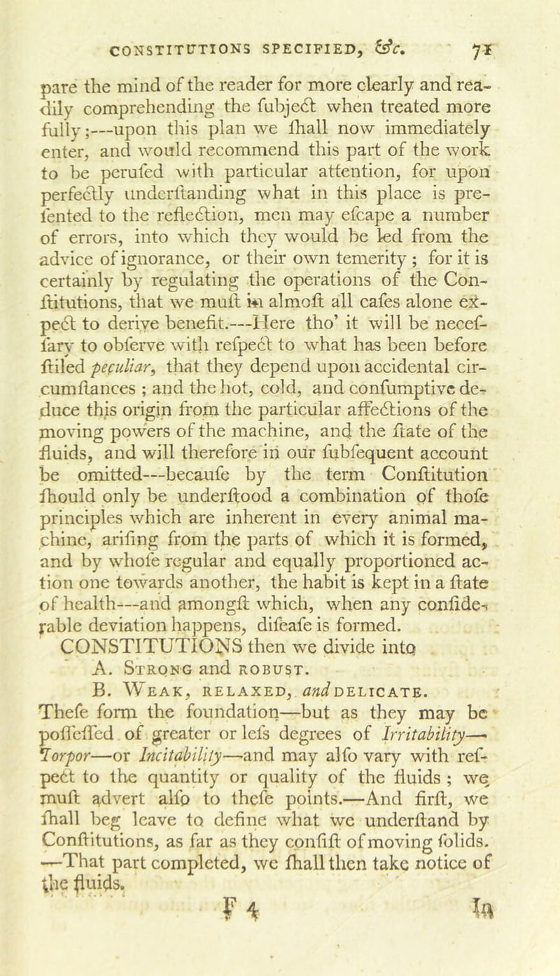 pare the mind of the reader for more clearly and rea- dily comprehending the fabjedt when treated more fully;—upon this plan we lhall now immediately enter, and would recommend this part of the work to be perufed with particular attention, for upon perfectly iindcrltanding what in this place is pre- lented to the retiedlion, men may efcape a number of errors, into which they would be led from the advice of ignorance, or their own temerity ; for it is certainly by regulating the operations of the Con- Ititutions, that we mufl hi almoft all cafes alone ex- pe6l to derive benefit.—Here tho’ it will be necef- fary to obferve witli refpedf to what has been before ftiled pefuliar, that they depend upon accidental cir- cumflances ; and the liot, cold, and confumptivc de-r duce this origin h'om the particular affedtions of the moving powers of the machine, and the ftate of the fluids, and will therefore in our fubfequent account be omitted—becaufe by the term Conftitution fhould only be underflood a combination of thofe principles which are inherent in eveiy animal ma- chine, ariling from the parts of which it is formed, and by wdiofe regular and equally proportioned ac- tion one towards another, the habit is kept in a flate of health—and amongii which, when any confide-i fable deviation happens, difeafe is formed. CONSTITUTION'S then we divide into A. Strong and robust. B. Weak, relaxed, ^w^delicate. Thefe form the foundation—but as they may be pofieffed of greater or lefs degrees of Irritability—^ lorpor—or Incitabilily—and may alfo vary with ref- pett to the quantity or quality of the fluids ; wq mufl advert alfo to thefe points.—And firfl, we lhall beg leave to define what we underfland by Conflitutions, as far as they confifl of moving folids. —That part completed, we fhall then take notice of Vi'ie fluids.