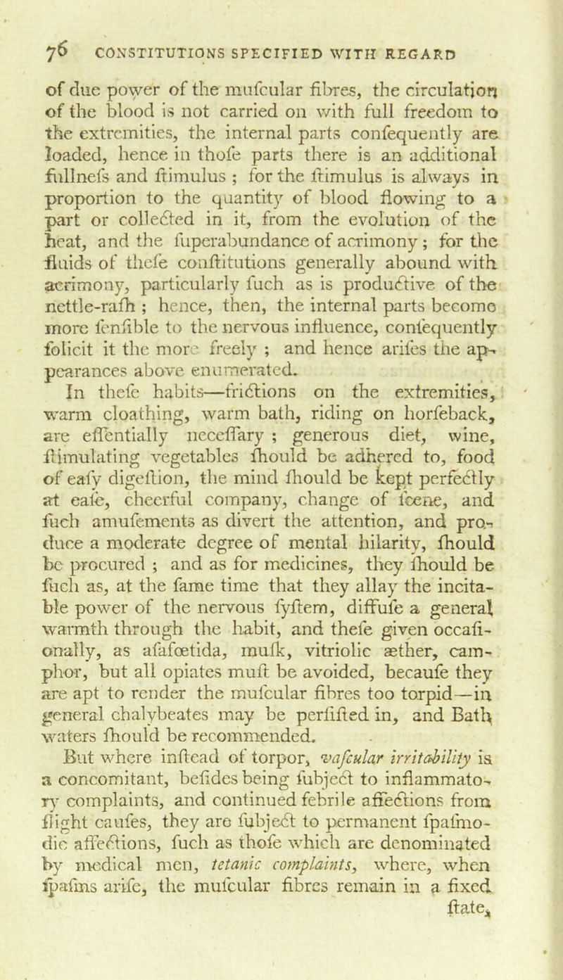 of due povyer of the mnfcular fibres, the circulation of the blood is not carried on v/ith full freedom to the extremities, the internal parts confequently are loaded, hence in thofe parts there is an additional flillnefs and ftimulus ; for the llimulus is always in proportion to the quantity of blood flowing to a part or colledfed in it, from the evolution of the heat, and the fupcrabundance of acrimony; for the fluids of thefe conftitutions generally abound with acrimony, particularly fuch as is productive of the nettle-rafh ; hence, then, the internal parts become more lenfible to the nervous influence, confequently folicit it the more freely ; and hence arifes the ap-. pearances above enumerated. In thefe habits—fridtions on the extremities, warm cloathing, warm bath, riding on horfeback, are eflentially neceffary ; generous diet, wine, flimulating vegetables fhould be adhered to, food of eafy digellion, the mind fhould be kept perfectly at eate, cheerful company, change of fceiie, and fuch amufements as divert the attention, and pro-! duce a moderate degree of mental hilarity, fhould be procured ; and as for medicines, they fhould be fuch as, at the fame time that they allay the incita- ble power of the nervous fyftem, diffufe a general warmth through the habit, and thefe given occafi- onally, as afafoetida, inufk, vitriolic aether, cam- plrnr, but all opiates muft be avoided, becaufe they are apt to render the mufcular fibres too torpid—in general chalybeates may be perlifted in, and Batl^ waters fhould be recommended. But where inflcad of torpor, vafcular irritability i& a concomitant, behdes being fubjecl: to inflammato-^ r\' complaints, and continued febrile afFeClions from flight caufes, they are fuhjeCt to permanent fpafmo- dic affections, fuch as thofe which are denominated by nmdical men, tetanic complaints, where, when ipafms arife, the mufcular fibres remain in a fixed fl:ate„