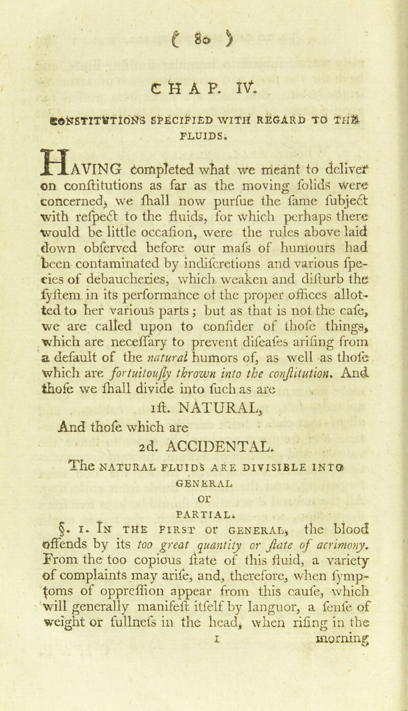 t 8c ) C H A P. IV*. COtTSTITtfTiOJJS SPECIFIED WITH REGARD TO THft FLUIDS. Having completed what we nieant to dclivef on conftitutions as far as the moving folids were concerned^ we fhall now piirfue the fame fubjedl with refpe6t to the fluids, for which perhaps there would be little occafion, were the rules above laid down obferved before our mafs of humours had been contaminated by indiferetions and various fpe- cies of debaucheries, which weaken and dillurb the :fyfteni in its performance of the proper offices allot- ted to her various parts; but as that is not the cafe, we are called upon to confider of thofe things, which are neceffary to prevent difeafes arifing from a default of the natural humors of, as well as thole which are fortuitoujly thrown into the conjlitution^ And thofe we fhall divide into fuch as are ift. NATURAL, And thofe which are 2d. ACCIDENTAL. The NATURAL FLUIDS ARE DIVISIBLE INTO GENERAL or PARTIAL. §. I. In the FIRST or general, the blood offends by its too great quantity or Jiate of acrimony. From the too copious ftate of this fluid, a variety of complaints may arife, and, therefore, when fymp- ^oms of oppreffion appear from this caufe, which 'will generally manifefl itfelf by languor, a fenfe of weight or fullnefs in the head, when riling in the I morning