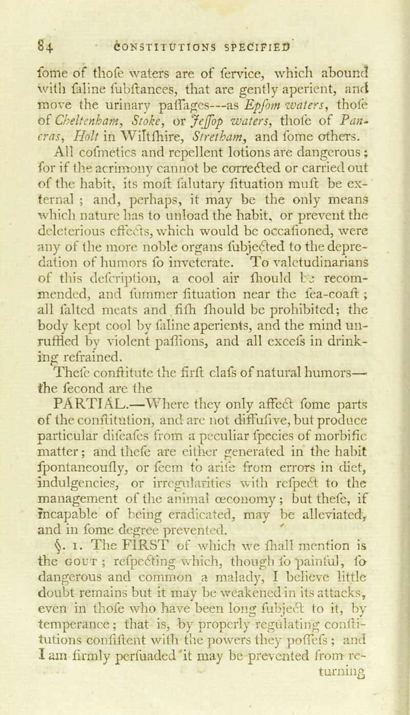 feme of thofe waters are of fervice, which ahoiincl with faline fubftances, that arc gently aperient, and move the urinary pairages—as Epfom waters, thole of Cheltenham, Stoke, or JeJfop waters, thole of Pan^ eras, Holt in Wiltfhire, Stretham, and fome others. All cofmetics and repellent lotions are dangerous ; for if the acrinrony cannot be corre<5led or carried out of the habit, its molt lalutary htuation muft be ex- ternal ; and, perhaps, it may be the only means which nature has to unload the habit, or prevent the deleterious effects, which would be occalioned, were any of the more noble organs lubjedted to the depre- dation of Immors fo inveterate. To valetudinarians of this defeription, a cool air fliould be recom- mended, and fummer fituation near the fea-coaft ; all falted meats and fifh fhould be prohibited; the body kept cool by faline aperients, and the mind un- ruffled by violent paffions, and all excefs in drink- ing refrained. Thefc conftitute the firft clafs of natural humors— the fecond are the PARTIAL.—Where they only affe6t fome parts of the conilitution, and are not diffufive, but produce particular difeafes from a peculiar fpecies of morbific matter; and tliele are eitlrer generated in the habit fpontaneoufly, or feem to arile from errors in diet, indulgencies, or irregularities with rcfpedl to the management of the animal oeconomy ; but thefe, if incapable of being eradicated, may be alleviated, and in fome degree prevented, I. The FIRST of wliich we fliall mention is the gout; refpedfing which, though lb painful, fo dangerous and common a malady, I believe little doubt remains but it may be weakened in its attacks, even in thofe who have been long fubje^Sl to it, by temperance; that is, by properly regulating confti- tutions conlillent with the jiowers they poffefs ; and I am firmly pcrfuaded'it may be prevented from re- turning