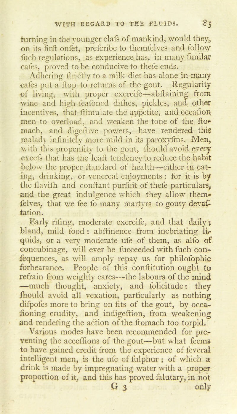 turnlns; in the younger clafs of mankind, would they, on its iirtt onfet, prefcribe to themfelves and follow fuch regulations, as experience has, in many limilar cafes, proved to be conducive to thefe ends. Adliering ftridlly to a milk diet has alone in many cafes put a flop to returns of the gout. Regularity of living, with proper exercife—abiiaining from wine and high feafoned dithes, pickles, and other incentives, that ftimuiate the appetite, and occalion men to overload, and weaken the tone of the flo** inach, and digeitive powers, have rendered this malad} infinitely more mild in its paroxyfms. Men, w ith this propenlity to the gout, fliould avoid every excefb that has the lealt tendency to reduce the habit below tlie proper llandard of health—either in eat- ing, drinking, or venereal enjoyments : for it is by the flavifh and conftant purfuit of thefe particulars, and the great indulgence which they allow them- felves, that we fee fo many martyrs to gouty devaf- tation. Early rifing, moderate exercife, and that daily; bland, mild food : abflinence from inebriating lir quids, or a very moderate ufe of them, as alfo of concubinage, will ever be fucceeded with fuch con- fequences, as will amply repay us for philofophic forbearance. People of this conftitution ought to refrain from weighty cares—the labours of the mind —much thought, anxiety, and folicitude: they fhould avoid all vexation, particularly as nothing difpofes more to bring on fits of the gout, by occa- froning crudity, and indigeftion, from weakening and rendering the a6lion of the llomach too torpid. Various modes have been recommended for pre- venting the acceflions of the gout—but what feems to have gained credit from the experience of feveral intelligent men, is the ufe of fulphur ; of which a drink is made by impregnating water with a proper proportion of it, and this has proved falutary, in not G 3 only