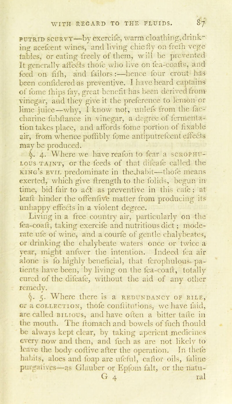 PUTRID SCURVY—by cxercife^ warm cloathing, drink- ing acefcent wines, and living chicily on freib vegc tables, or eating freely of them, will be prevented It generally affeCls thofe wbo live on fca-coatls, and teed on fiflr, and failors :—hence four cront has been conlideredas preventive. I harelieard captains of foine thips fay, great benefit lias been derived fronr vinegar, and they give it the preference to lemon or lime juiee—why, I know not, nnlefs from the fac- charine fubftance in vinegar, a degree of fermenta- tion takes place, and affords fomc portion of fixable air, from whence pofiibly fome antiputrefeent eifedts may be nroduced. ^ i. 4. Where we have reafon to fear a sciiophu- Lous TAINT, or the feeds of that difeafe called the king’s evil predominate in thejiabit—thofe means exerted, which give ftrength to the folids, begun in time, bid fair to adf as preventive in this cafe; at leaft hinder the offenfiVfe matter from producing its unhappy effeefs in a violent degree. Living in a free country air, particularly on the fea-coaft, taking exercife and nutritious diet; mode- rate ufe of wine, and a courfe of gentle chal3d)eatcs, or drinking the chalybeate waters once or twice a year, might anfwcr tlie intention. Indeed fca air alone is lb higlily beneficial, that fcrophulous^ pa- tients iiavebeen, by living on the fea-coaft, totally cured of the difeafe, without tlic aid of any other remedv. 5. Where there Is a p.edundancy of rile, or a COLLECTION, thofe contiitutions, we liave laid, arc called BILIOUS, and have often a bitter tafte in the moutli. Tlie Itomacli and bowels of fucli fliould be always kept clear, by taking aperient medicines every now and then, and fuch as arc not likely to leave the body coftivc after the operation. Tn thete hahils, aloes and foa]) are ufeful, ca/lor oils, taline purgatives—as Glauber or Epfoin fait, or tlie natii- G 4 ral