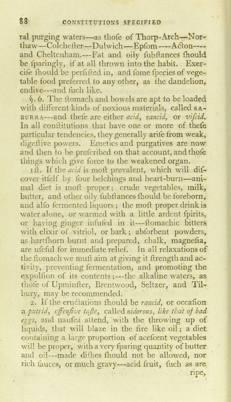 S3 ral purging waters—as tliofe of Thorp-Arch—Nor- thaw—Colchejfter—Dulwich—Epfom A(51on and Cheltenham.—Fat and oily fubllances fhould be fparingly, if at all thrown into the habit. Exer- cife fhould be perfiftcd in, and fome fpecies of vege- table food preferred to any other, as the dandelion, endive—and fuch like. §.6. The ftomach and bowels are apt to be loaded with different kinds of noxious materials, called sa- EURRA—and thefe are either aetdy rancid, or vifeid. In all conflitutions that have one or more of thefe particular tendencies, they generally arife from weak, digeflive powers. Emetics and purgatives are now and then to be preferibed on that account, and thofe things which give force to the weakened organ. lit. If the is mofl prevTdent, which will dif- cover itfelf by four belchings and heart-burn—ani- mal diet is molt proper; crude vegetables, milk, butter, and other oily fubllances fhould be foreborn, and alfo fermented liquors ; the moll proper drink is water alone, or warmed with a little ardent fpirits, or having ginger infufed in it—flomachic bitters with elixir of vitriol, or bark ; abforbent powders, as hartfnorn burnt and prepared, chalk, magnelia, are ufefiil for immediate relief. In all relaxations of the tlomach we muft aim at giving it ftrength and ac- tivity, preventing fermentation, and promoting the expullion of its contents;—the alkaline waters, as thofe of Upminfter, Brentwood, Seltzer, and Til- bury, may be reeommended. 2. If the eru6latibns fhould be rancid, or occafion a putrid, offenjlve tafte, called nidorous, like that of bad e^gs, and naufea attend, with the throwing up of iiquid,s, that will blaze in the fire like oil; a diet containing a large proportion of acefeent vegetables will be proper, vsnth a very fparing quantity of butter and oil—made dithes fhould not be allowed, nor rich fauces, or much gravy—acid fruit, fuch as are ripe.