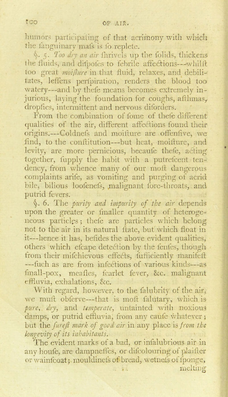 *CO OF AIR. jiarllcipaiii] of that acrimony with which the languinary niafs is to replete. 5- I'oo dry an air ihrivels up the folitls, thickens the fluids, ancl dil’pofes to febrile afteclions—'whilil too great ynoillure in that fluid, relaxes, and debili-' tales, leflcns jjcrtpiration, renders the blood too watery—and by thefe means becomes extremely in- jurious, laying the foundation for coughs, afthmas,. dropfies, intermittent and nervous diforders. From the combination of fomc of thefe difrerent qualities of the air, different affcclions found their origins.—Coldnefs and moilture are olfenfive, we find, to the conflitution—but heat, moilfure, and levity, arc more pernicious, becaufe thefe, acting' together, llipply the habit with a putrefeent ten- dency, from whence many of our moll dangerous complaints arife, as vomiting and purging of acrid bilc^ bilious loofenefs, m^-lignant Ibrc-throats, and putrid fevers. §. 6. The purity and mpurlty of the air depends upon the greater or fmallcr quantity of heteroge- neous particles; thefe are particles which belong not to the air in its natural ftate, but which float in it—hence it has, befides the above evident qualities, others ' which efcape dete61ion by the fcnles, though from their mifehievous effects, fufficiently manifefl —fuch as are from infections of various kinds—as fmall-pox, meafles, fcarlct fever, &c. malignant effluvia, exhalations, &c. With regard, however, to the falubrity of the air, we muft obferve—that is moil falutary, which is pure^ dry, and temperate, untainted with noxious damps, or putrid effluvia, from any caufe whatever; but the furejl mark of goad air in any place is from the longevity of its inhabitants. The evident marks of a bad, or infalubrious air in anyhoufe, are dampnelfes, or difcolouring of plaifier or wainfeoat; mouldinefs of bread, wetnofs of fponge, . .. melting