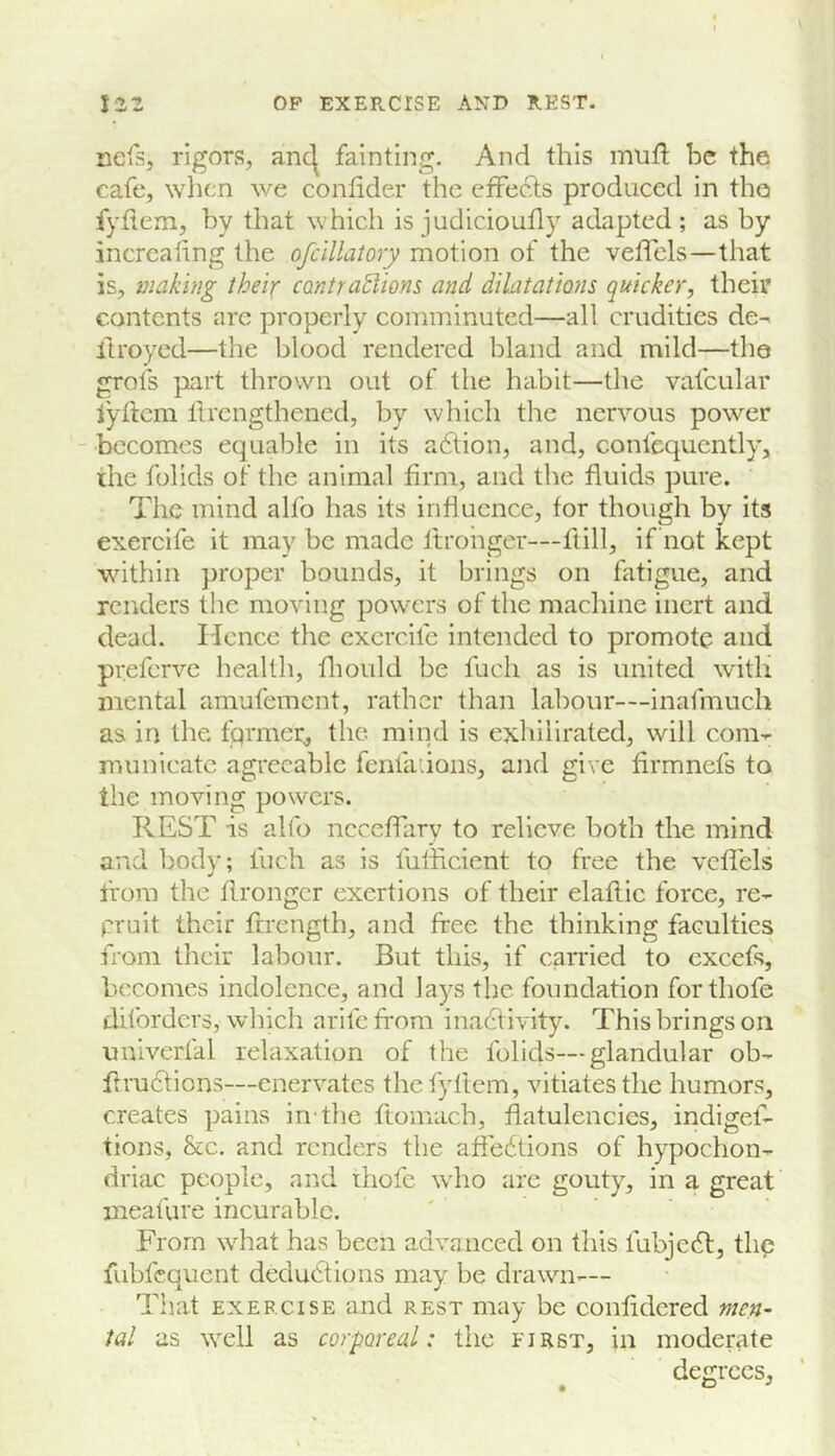 Dels, rigors, anc^ fainting. And this mufl be the cafe, when we confider die effects produced in the fyflem, by that which is judicioufly adapted ; as by incrcaling the ofclllalory motion of the veffels—that is, making theix cantractions and dilataiwis quicker, their contents arc properly comminuted—all crudities de^ itroyed—the blood rendered bland and mild—the grots part thrown out of the habit—the vafcular lyftem Itrcngthened, by which the nervous power - becomes equable in its adtion, and, confequently, the folids of the animal firm, and the fluids pure. The mind alfo has its infiucnce, for though by its exercife it may be made Itrohger—flill, if not kept within proper bounds, it brings on fatigue, and renders the moving powers of the machine inert and dead. Hence the exercife intended to promote and preferve health, fliould be fuch as is united with mental amufement, rather than labour—inafmuch as in the fqrmer, the mind is exhilirated, will com- municate agreeable feniaiions, and give firmnefs to the moving powers. REST is alfo ncceffary to relieve both the mind and body; Inch as is fuliicicnt to free the veffels from the firongcr exertions of their elaflic force, re- prnit their firength, and free the thinking faculties from their labour. But this, if carried to cxcefs, becomes indolence, and lays the foundation forthofe dilbrders, which arife from inadlivity. This brings on univerfal relaxation of the folids—glandular ob- firu6tions—enervates the fyflem, vitiates the humors, creates pains in'the flomach, flatulencies, indigef- tions, &c. and renders the afiebtions of hypochon- driac people, and thofc who arc gouty, in a great meafure incurable. From what has been advanced on this fubjebl, thp fubfequent dedu6lions may be drawn^— That EXERCISE and rest may be confidered men- tal as well as corporeal: the first, in moderate degrees.