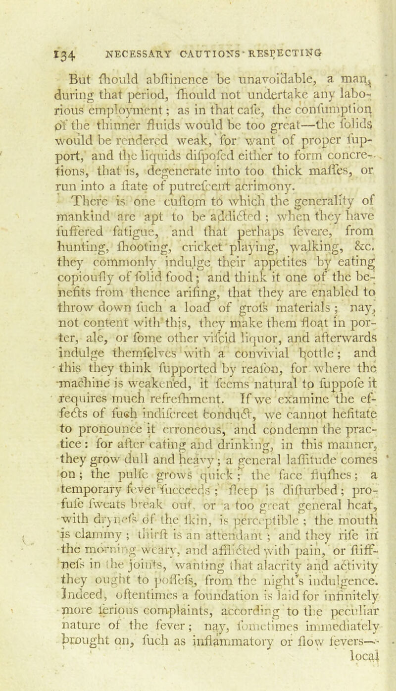 But fhould abflinence be unavoidable, a man^ during that period, tbould not undertake any labo- rious employment; as in that cafe, the confumption of the thinner fluids would be too great—llie fohds would be rendered weak, for want of proper fup- port, and the liquids difpofed either to form concre- tions, that is, degenerate into too thick malfes, or run into a ftate of putrefeent acrimony. There is one cuftom t6 which the generality of mankind arc apt to be addicted ; when they have fuftered fatigue, and that perhaps fevere, from hunting, fhooting, cricket playing, 'vva.lking, &c. they commonly indulge their appetites by eating copioufiy of folid food; and think it one of the be- nefits from thence arifing, that they are enabled to throw down fuch a loadT of grots materials ; nay, not content with'this, they make them float in por- ter, ale, or fome other vifeid liquor, and afterwards indulge themfelves with a convivial bottle; and ' this they think fupported by realbn, for where the •machine is weakened, it feems natural to fuppofe it requires much refrefhmcnt. If we examine the ef- fe6ts of fu«h indifereet fcondinfl', we cannot hefitate to pronounce it erroneous, and condemn the prac- tice : for after eating and drinking, in this manner, they grow dull and heavy ; a p:encral laflitude comes on ; the pulfe grows quick T the face fiulhes; a temporary feverTucceeds ; flcep is difturbed; pro- fufe fweats br-eak out or a too gmat general heat, with dr)nets of the Ikin, is perceptible ; the mouth is clammy ; iliirll: is an attendani ; and they rife in the morning weary, and afflldted with pain, or fliff- nels in the joints, wauling that alacrity and activity they ought to ]»otrefs, from the night’s indulgence, indeed, oftentimes a foundation is laid for intinitely more lerious complaints, according to the peculiar nature of the fever; nay, fometimes immediately brought on, fuch as infianimatory or flow fevers—' local