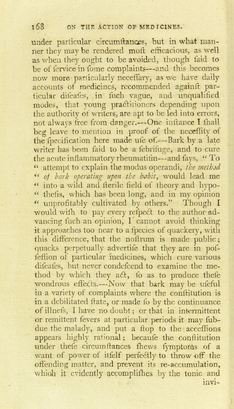 under particular circumftances, but in what man- ner they may be rendered moil efficacioiis, as well as when they on^ht to be avoided, though faid to be of lervice in fome complaints—and this becomes now more-particularly iieceiTary, as we have daily accounts of medicines, recommended again ft par- ticular difeafes, in fuch vague, and unqualified modes, that young pradlitioners depending upon the authority of writers, are apt to be led into errors, not always free from danger.—One inftance I fhall beg leave to mention in proof of the necellity of the fpecificatlon here made ufe of.—Bark by a late writer has been faid to be a febrifuge, and to cure the acute inflammatory rheumatifm—iind fays, “ To “ attempt to explain the modus operandi, the method “ of bark operating upon the habit, would lead me into a wild and fterile field of theory and hypo- “ thefis, which has been long, and in my opinion unprofitably cultivated by others.” Though I would wifh to pay every refpe6l to the author ad- vancing fuch an opinion, I* cannot avoid thinking it approaches too near to a fpecies of quackery, with this difference, that the noftrum is made public; quacks perpetually advertife that they are in pof- feflion of particular medicines, which cure various difeafes, but never condefeend to examine the me- thod by which they a6l, lb as to produce thefe wondrous effedts.—Now that bark may be ufeful in a variety of complaints where the conftitution is in a debilitated ftate, or made fo by the continuance of illnefs, I have no doubt; or that in intermittent or remittent fevers at particular periods it may fub- due the malady, and put a flop to the acceffions appears highly rational; becaufe the conftitution under thefe circuinfiances fhews fymptonls of a want of power of itfelf perfectly to throw off the offending matter, and prevent its re-accumulation, whioh it evidently accompliflies by the tonic and invi-