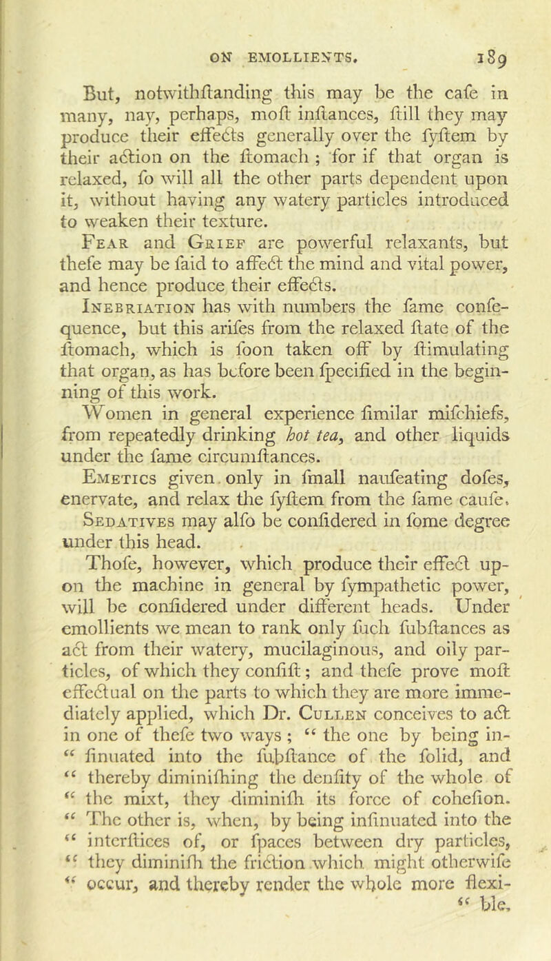 But, notwithflanding this may be the cafe in many, nay, perhaps, moft inflances, ftill they may produce their etFedts generally over the fyftem by their adlion on the flomach ; for if that organ is relaxed, fo will all the other parts dependent upon it, without having any watery particles introduced to weaken their texture. Fear and Grief are powerful relaxants, but thefe may be faid to afFe6t the mind and vital power, and hence produce their effedls. Inebriation has with numbers the fame confe- quence, but this arifes from the relaxed hate of the Itomacb, which is foon taken off by himulating that organ, as has before been tpecified in the begin- ning of this work. Women in general experience limilar mifehiefs, horn repeatedly drinking hot tea^ and other liquids under the fame circumhances. Emetics given. only in hnall naufeating dofes, enervate, and relax tlie fyhem from the fame caufe. Sedatives may alfo be conhdered in fome degree under this head. Thofe, however, which produce their effe6l up- on the machine in general by fympathetic power, will be conlidered under different heads. Under emollients we mean to rank only fach fubhances as act from their watery, mucilaginous, and oily par- ticles, of which they confih; and thefe prove moft effectual on the parts to which they are more imme- diately applied, which Dr. Cullen conceives to a6f in one of thefe two ways ; “ the one by being in- “ ftnuated into the fubftance of the folid, and “ thereby diminifhing the denftty of the whole of the raixt, they diminifli its force of cohefion. The other is, when, by being inftnuated into the “ intcrftices of, or fpaces between dry particles, “ they diminifh the friction which might otberwife occur, and thereby render the whole more flexi- ble.