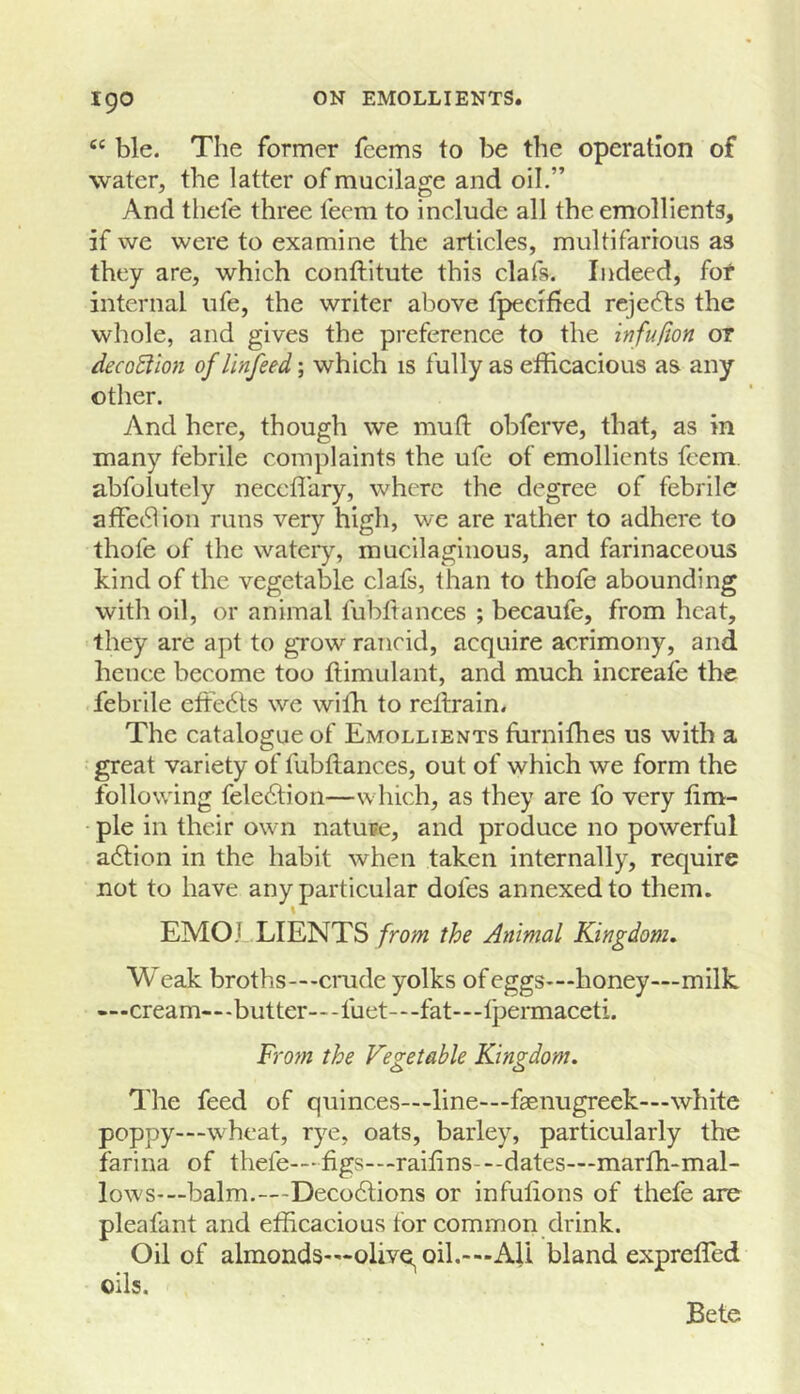 ble. The former fcems to be the operation of water, the latter of mucilage and oil.” And thele three teem to include all the emollients, if we were to examine the articles, multifarious as they are, which conftitute this clafs. Indeed, fof internal life, the writer above fpecified reje6ls the whole, and gives the preference to the infufion or decoction of linfeed; which is fully as efficacious as any other. And here, though we mu ft obferve, that, as in many febrile complaints the ufe of emollients feem. abfolutely neccffiiry, where the degree of febrile affe(9ion runs very high, we are rather to adhere to thofe of the watery, mucilaginous, and farinaceous kind of the vegetable clafs, than to thofe abounding with oil, or animal fubfiances ; becaufe, from heat, they are apt to gTow rancid, acquire acrimony, and hence become too ftimulant, and much increafe the febrile effects we wiffi to reftrain. The catalogue of Emollients fiirniffies us with a great variety of fubftances, out of which we form the following fele6lion—which, as they are fo very ftm- • pie in their own natuse, and produce no powerful adtion in the habit when taken internally, require not to have any particular doles annexed to them. \ EMO.LLIENTS from the Animal Kingdom, Weak broths—crade yolks of eggs>”honey—milk «—cream—-butter—-fuet—-fat—Ipermaceti. From the Vegetable Kingdom, The feed of quinces—line—faenugreek—white poppy—w'heat, rye, oats, barley, particularly the farina of thefe—figs—raiftns-—dates—marffi-mal- I0WS-—balm.—Deco6lions or infulions of thefe are pleafant and efficacious for common drink. Oil of almonds—olive oil.-—All bland expreffied oils. Bete