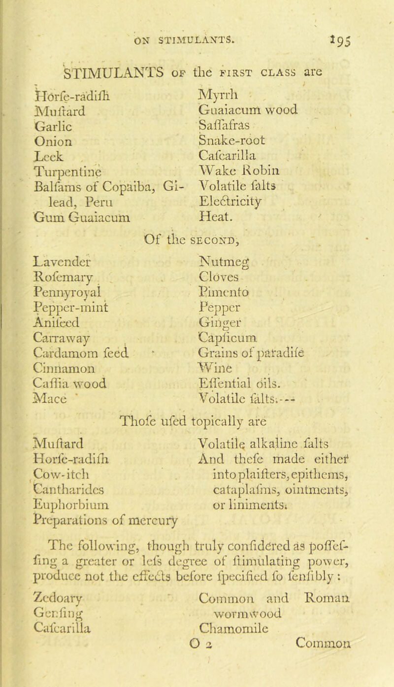 STIMULANTS op the first class are Horfe-radiHi Alnltard Garlic Onion Leek Turpentine Balfams of Copaiba, Gi- lead, Peru Gum Guaiacum Myrrh •- Guaiacum wood Sadafras Snake-root Cafcarilla Wake Robin Volatile falts Ele6lricity Heat. Of the SECOND, Lavender Rofcmaiy Pennyroyal Pepper-mint Anifeed CaiTaway Cardamom feed Cinnamon Cadi a wood Mace Thofe Muftard Horfe-radilh Cow-itch Cantharidcs Euphorbium Preparations of mercury Nutmeg Cloves Pimento Pepper Ginger Capiicum Grains of paradife Wine Ed'ential Oils. Volatile falts;--- topically are Volatile alkaline falts And thefe made eithef into plaifters, epithems, cataplafms, ointments, or liniments; The following, though truly conddcred as podef- dng a greater or lets degree of ftimulatiiig power, produce not the effedls before fpecified fo fendbly ; Zedoary , ' Common and Roman Gendng wormwood Cafcarilla Chamomile O a Common