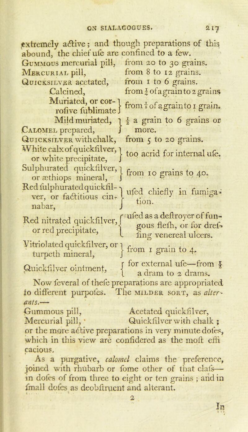 |txtrcmely active; and though preparations of thi^ abound, the chief ufe are confined to a few. Gummous mercurial pill, from 20 to 30 grains. Mercurial pill, from 8 to 12 grains. Quicksilver, acctated, from i to 6 grains. Calcined, from | of a grain to 2 grains Muriatcd, or cor-1 r _ x r *4. r /-LI- X I from 8 or a gram to I gram, rolive lublimate J ° ,0 Mild muriated, 1 | a grain to 6 grains or Calomel prepared, J more. Quicksilver with chalk, from 5 to 20 grains. White calx of quickfilver, 1 , -j r • <. ^ r , ^ ^ 1 too acrid for internal ufe. or white precipitate, J Sulphurated qiiicklilver, 1 r • . ^ M ^ • 1 1 from 10 grains to 40. or aethiops mineral, j ^ Redfulphuratedquicklil->1 ^ j i • n - r ^ r xL-i.- • uled chieiiv in tumiga^ ver, or factitious ciut ^ / 1 tion, nabar, J T) 1 . 1 • 1/-I r'ufedasadeflroyeroffun- Ked nitrated quicklilver, n n c ^ r 1 gous nefh, or for dref* or red precipitate, ^ 1 i ^ ^ f ling venereal ulcers. yitriolatedquickfilver, or 1 r • . ' .1 ^ • 1 \ from I gram to 4. turpeth mineral, J ° ^ • T , , f for external ufe—from f Quicklilver ointment, 1 x - j • ■ ^ 1 a dram to 2 drams. Now feveral of thefe preparations are appropriated to different purpofes. The milder sort, as alters ants.— Gummous pill, Acetated quicklilver, Mercurial pill, * Quicklilver with chalk ; or the more adlive preparations in very minute dotes, ^vhich in this view are conlidered as the mod efli cacious. ♦ As a purgative, calomel claims the preference, joined with rhubarb or fome other of that clafs— in dofes of from three to eight or ten grains ; arid in fmall dofes as deobdrucnt and alterant. 4 2 In