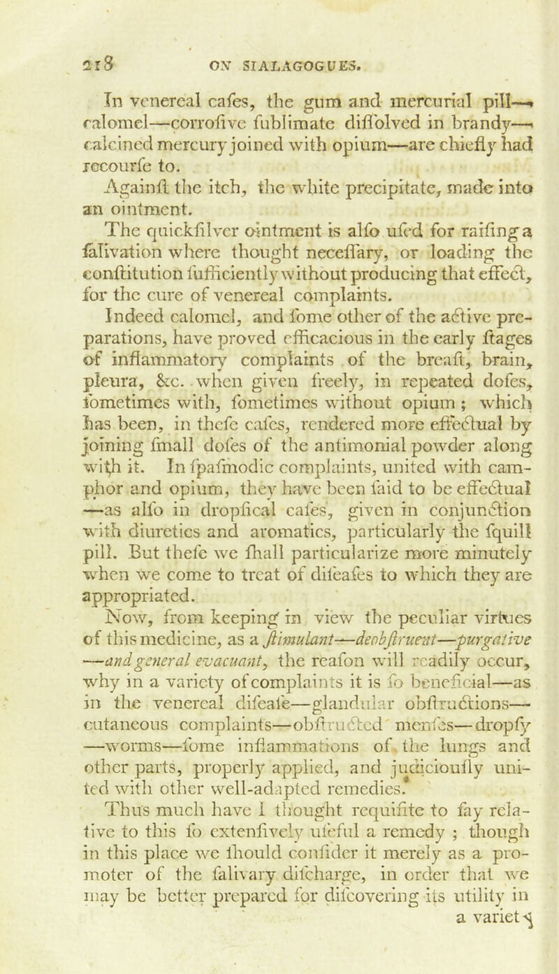 In venereal cafes, the gum and mercurial pill-—, calomel—corrolive fiiblimate dillblvcd in brandy-— calcined mercury joined with opium—are chiefl}'’ had rccourfe to. Againtl the itch, the white precipitate, made into an ointment. The quicktilvcr ointment is alfo ufed for raifinga laTivation where thought neceflary, or loading the conftitution fufficiently without producing that effect, for the cure of venereal complaints. Indeed calomel, and fome other of the a6tivc pre- parations, have proved efficacious in the early ftages of infiammator}' complaints of the breaft, brain, pleura, &c. when given freely, in repeated dofes, fometimes with, fometimes without opium ; whicli has been, in thefe cafes, rendered more effedtual by joining fmall dofes of the antimonial powder along with it. In I'pafriiodic complaints, united with cam- phor and opium, they have been laid to be effedtual —as alfo in dropfical cafes, given in conjun6tion with diuretics and aromatics, particularly the fquill pill. But thefe we fhall particularize move minutely w^hen we come to treat of dileafes to which they are appropriated. Now, from keeping in view the peculiar virKies of this medicine, as a Jiimulant—denbjiruent—purgative —and general evacuanty the reafon will readily occur, why in a variety of complaints it is fo beneficial—as in the venereal difeafe—glandular obfirudeions— cutaneous complaints—obftrudfed menies—dropfy —worms—Ibme inflammations of. the lungs and other parts, properly applied, and judicioufly uni- ted with other well-adapted remedies. Thus much have i thought requifite to fay rela- tive to this fo cxtenfively ufcful a remedy ; diou.gh in this place we Ibould confider it merely as a pro- moter of the falivaiy difeharge, in order that we may be better prepared for difeovering its utility in a variety