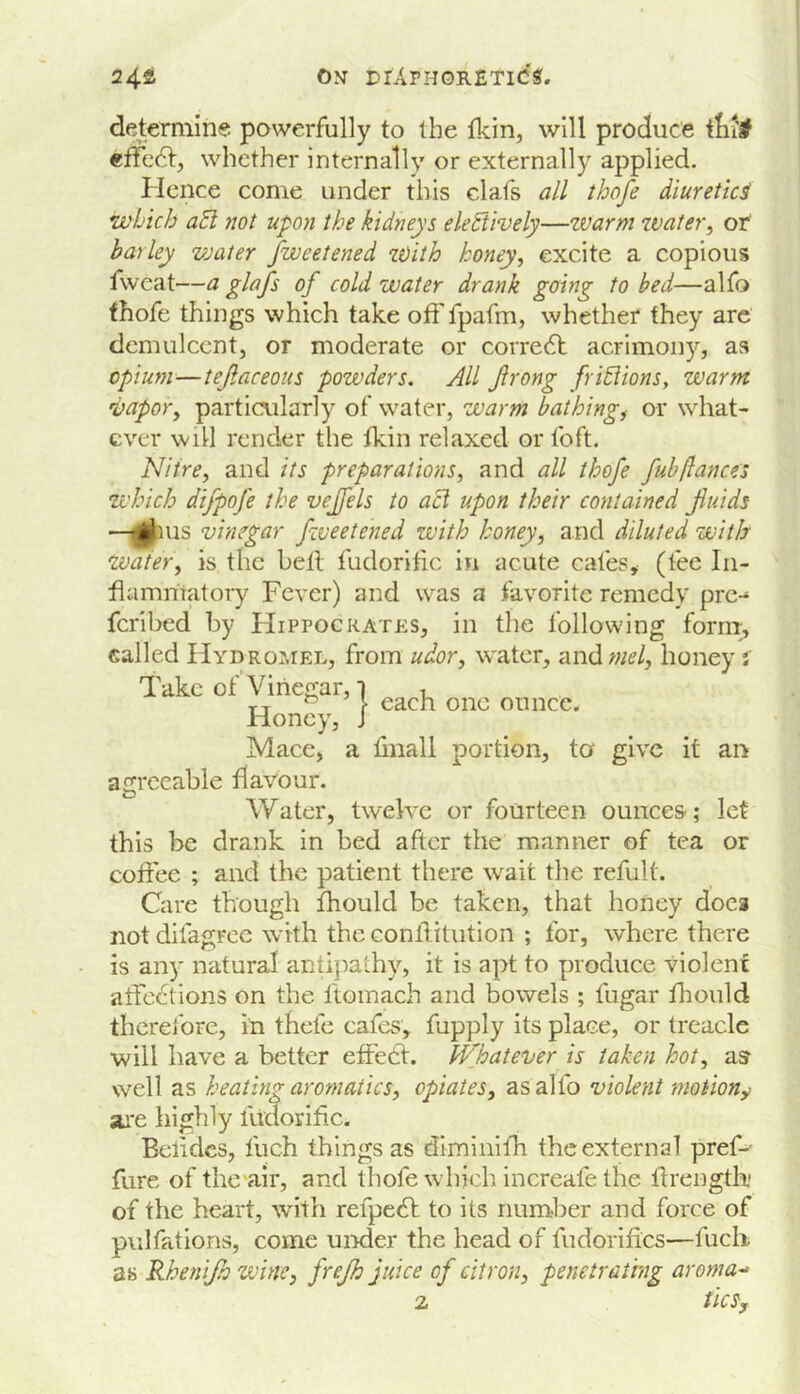 24s ojt DrArHOR£Ti(5«. determine powerfully to the will produce itil'# effcSif whether internally or externally applied. Hence come under this clafs all thofe diuretic^ which a5l not upon the kidneys eletiively—warm water^ ot barley vjaier fweetened with honey, excite a copious fwcat—a glofs of cold water drank going to bed—alfo fhofe things which take off fpafm, whether they are demulcent, or moderate or corredl acrimoii)'^, as opium—tejlaceous powders. All jlrong friBions, warm vapor, particularly of water, warm bathing, or what- ever will render the tkin relaxed or foft. Nitre, and its preparations, and all thofe fubftances which difpofe the vejfels to acl upon their contained fluids —glius vinegar fzveetened with honey, and diluted with Water, is the bell fudorific in acute cafes, (fee In- flammatory Fever) and was a favorite remedy pre- feribed by FIippocrates, in the following form> called Hydromel, from udor, w'ater, and wi?/, honey j one ounce. Take of Vinegar, i Honey, J Mace, a flnall portion, to give it an acrceable flavour. Water, twelve or fourteen ounces-; let this be drank in bed after the manner of tea or coflee ; and the patient there wait the refult. Care though Ihould be taken, that honey does not difagrec with the conllitution ; for, where there is any natural antipathy, it is apt to produce violent affedtions on the Itomach and bowels ; fugar fhould therefore, in thefe cafes, fupply its place, or treacle will have a better effedl. Whatever is taken hot, as- well as heating aromatics, opiates, as alfo violent motion^ ai*e highly tudorifle. Bclidcs, fuch things as diminilh the external pref-' fure of thc'air, and thofe which increafe the flrength of the heart, with refpedl to its number and force of pulfations, come uirder the head of fudorifics—fuch as Rhen fh wine, frejh juice of citron, penetrathng aroma-' 2 tlCSy