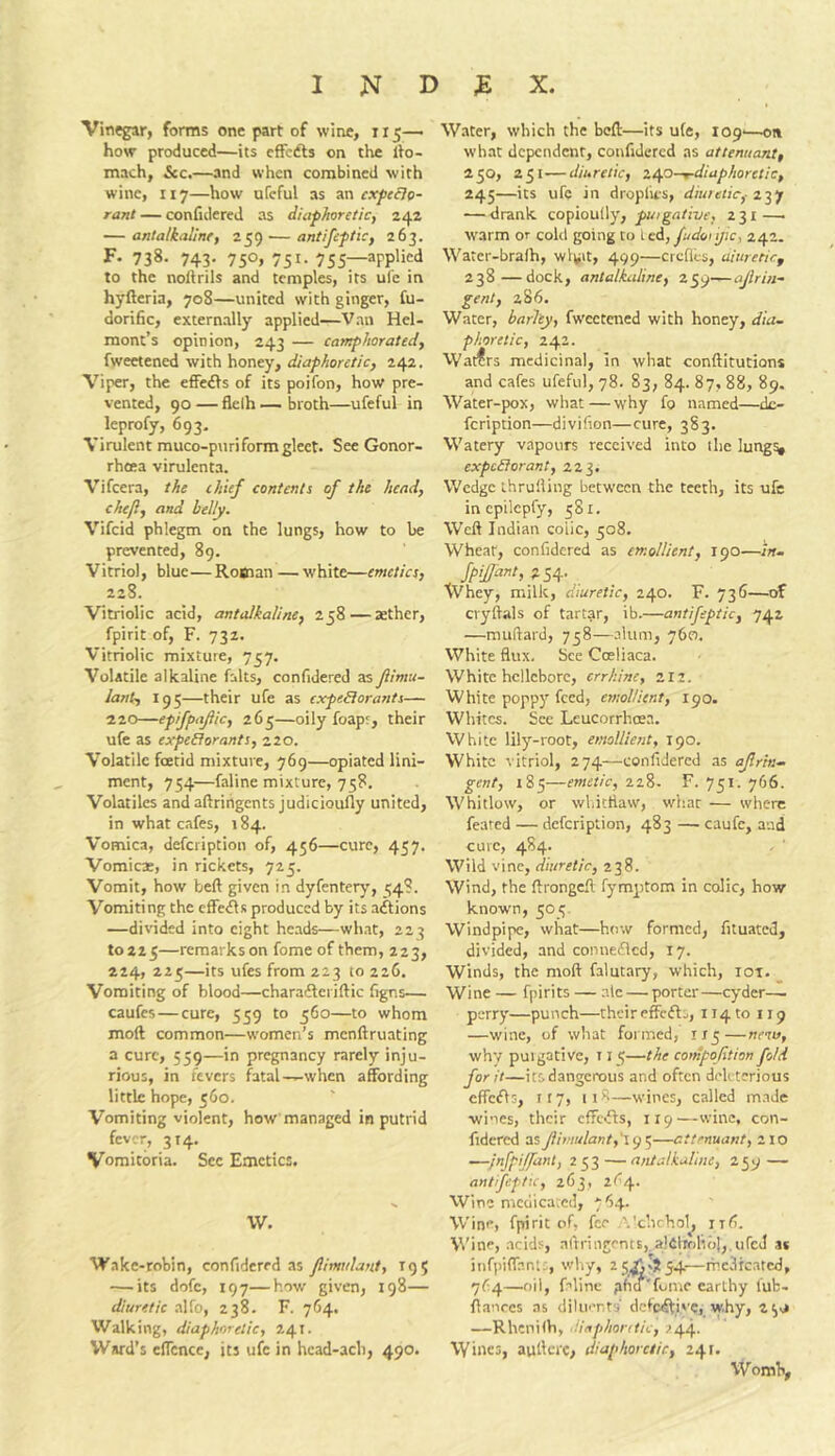 Vinegar, forms one part of wine, 115—. how produced—its cffcdls on the llo- mach, See,—and when combined with wine, 117—how ufeful as an cxfe&o- rani — confulerej as diaf/ioretic, 24a — antalkaline, 259 — antifeflic, 263. F- 738. 743- 750> 751- 755— to the noftrils and temples, its ul'e in hyfteria, 708—united with ginger, fu- dorific, externally applied—Van HeU mont’s opinion, 243 — camphorated, fweetened with honey, diaphoretic, 242. Viper, the efFe<Els of its poifon, how pre- vented, 90 — flelh — broth—ufeful in leprofy, 693. Virulent muco-puri form gleet. See Gonor- rheea virulenta. Vifeera, the chief contents of the head, chef, and belly. Vifeid phlegm on the lungs, how to he prevented, 89. Vitriol, blue—Roman —white—emetics, 228. Vitriolic acid, antalkaline, 258 — aether, fpirit of, F. 732. Vitriolic mixture, 757. Volatile alkaline falts, confidered as Jiimu- lant, 195—their ufe as expeSiorants— ■10.0—epiJpaJiic, 265—oily foapr, their ufe as expeblorants, 220. Volatile foetid mixture, 769—opiated lini- ment, 754—faline mixture, 758. Volatiles and aftrihgents judicioully united, in what cafes, 184. Vomica, defeription of, 456—cure, 457. Vomica:, in rickets, 725. Vomit, how beft given in dyfentery, ^4?. Vomiting the cffe<fls produced by its aftions —divided into eight heads—what, 223 to 225—remarks on fome of them, 223, 224, 225—its ufes from 223 to 226. Vomiting of blood—charaileriftic figns— caufes — cure, 559 to 560—to whom mod common—women’s menftruating a cure, 559—in pregnancy rarely inju- rious, in fevers fatal—when affording little hope, 560. Vomiting violent, how managed in putrid fever, 314. Vomitoria. Sec Emetics. W. Wake-robin, confidered as Jlimulant, 19 5 — its dofc, 197—how given, 198— diuretic alfo, 238. F. 764, Walking, diaphoretic, 241. Ward’s effcnce, its ufe in hcad-ach, 490. Water, which the beft—its ufe, 109'—on what dependent, confidered as attenuant, 250, 251 — diuretic, ic^o-rdiaphoretic, 245—its ufe in dropfies, diuretic,- — -drank eQfioui\y, puigative, 231 — warm or cohl going to icA, fudonjic, 242. Water-bralh, wlyit, 499—crcflLs, aiureticf 238—dock, antalkxdine, z^<j-,— aJlrin- gent, 286. Water, barley, fwcctaied with honey, dia- phoretic, 242. Waters medicinal, in what conftitutions and cafes ufeful, 78. 83, 84. 87, 88, 89. Water-pox, what—why fo named—do feription—divifion—cure, 383. Watery vapours received into the lung^ expedlorant, 223, Wedge ihruiling between the teeth, its ufe inepilepfy, 581. Weft Indian colic, 508. Wheat, confidered as emollient, 190—in- jpijjant, 254. Whey, milk, diuretic, 240. F. 736—of cryftals of tartar, ib.—antifeptic, 742 —muftard, 758—alum, 760. White flux. See Cceliaca. White hellebore, errhine, 2II. White poppjr feed, emollient, 190. Whites. See Leucorrhoea. White lily-root, emollient, 190. White vitriol, 274—confidered as ajlrin- gent, 185—emetic, 228. F. 751. 766. Whitlow, or wliitflaw, what — where feared — defeription, 483 — caufc, and cure, 4S4. Wild vine, diuretic, 238. Wind, the ftrongeft fymptom in colic, how known, 505 Windpipe, what—how formed, fituated, divided, and connefled, 17. Winds, the moft falutary, which, iot. _ Wine — fpirits — ale — porter—cyder- perry—punch—their effcfls, 114 to 119 —wine, of what formed, try—nenu, why puigative, 11 Ci—the compojition fold for it—its dangerous and often deU tcrious cffc^ls, try, 118—wines, called made wines, their cffcfls, 119—wine, con- fidered asJiimulant,'\(jC,—attenuant, 210 —/nfpi/fant, 253 — antalkahne, 259 — antifeptic, 263, tC/\.. Wine mcdica.cd, 7'54. Wine, fpirit of, fee '.'chchol^ iifi. Wine, .acids, nftringents,,a!Cliolibl,.ufcJ as infpiffanis, why, 25.^,254—rhc.lrcatcd, 7^4—oil, faline phtf'fome earthy lub- ftanees as diluents dctc^tis’C, why, 2^j —Rhenilh, -H/iphontie, 744. VVines, aufterc, diaphoretic, 241. Womlv