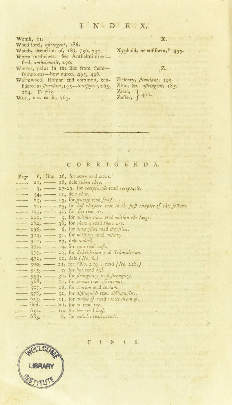 Womb, 51. Wood ford, aftringent, 186. Woods, dccoftion of, 183. 750, 751. Worm medicines. See Anthelmintics — feed, anthf.lmintic, 270. Worms, pains in the fide from them— fympComs—hov/ cured, 495, 496. Wormwood, Roman and common, con- fidered as —iintij^tic^ 263, 264. F. 763. Wort, how m.idc, 765* X. Xyphoid, or enfiform,’*' 499. ,Z. Zedoary, Jihnulant, 195. Zinc, &c. ajlringenty iS^. Zona, T Zofter, CORRIGENDA. ' Page fj, line 26, for more read move.' . ... 21, 16, Ac\z'Moen they. ■ 3, 27-29, for reccptacule rend reccft<tc!e. ^4, II, dele that. 65, 13, iorfcurvy rcoiikfcurfy. ■ 70, 25, for laj} chillier read in the ftrji chapter of thii fc^.'en. 175, ^ 3c, for read//a. 22c, 5, for 'ivithin them re.nd ovithin the lungs. 264, 36, for there a read there are. 298, 8, for in.vgejlion read digrjlion. 304, 31, for nu!:t.iry re.nd miliary. 310, 27, dele eo«/V/;. 372, 9, fnr cure read cafe. 377> -3> for Sch.v.lciian i-CMi Schncideriim. 472, 22, delc/'A'o. i.) — 500, 21, for (No. 259. j read (No. 21S.J 525, 7, for iut read hejl. 554j 30? for ftranguary readjlrangury. 568, ro, for ncious read efneacious. 507, 26, lor concum rttsA coniurn. 578, 32, for dijiinguijh read dif.inguijipes. 623, II, for IP hole ^ rztiA oohole drani if. —I— ibid. laid, for to read the. 652, 10, {nr bee read beef. 685, 8, for attlcles read fa/aV/.*.