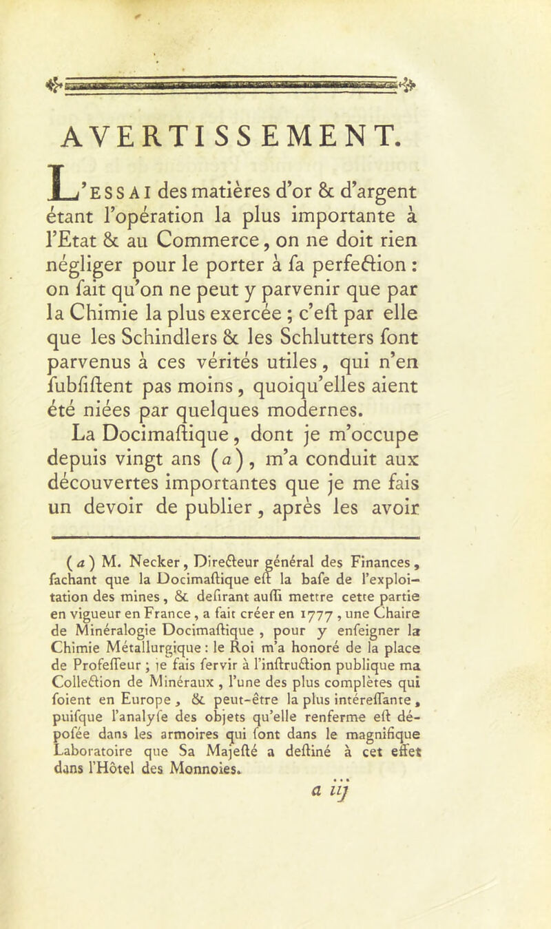 AVERTISS EMENT. T ;’ e S S AI des matières d’or & d’argent étant l’opération la plus importante à l’Etat & au Commerce, on ne doit rien négliger pour le porter à fa perfe&ion : on fait qu’on ne peut y parvenir que par la Chimie la plus exercée ; c’eft par elle que les Schindlers 8c les Schlutters font parvenus à ces vérités utiles, qui n’en fubfiftent pas moins, quoiqu’elles aient été niées par quelques modernes. La Docimaftique, dont je m’occupe depuis vingt ans (a) , m’a conduit aux découvertes importantes que je me fais un devoir de publier, après les avoir ( a ) M. Necker, Direéteur général des Finances, fachant que la Docimaftique eft la bafe de l’exploi- tation des mines, & délirant aufti mettre cette partie en vigueur en France, a fait créer en 1777 , une Chaire de Minéralogie Docimaftique , pour y enfeigner la Chimie Métallurgique : le Roi m’a honoré de la place de Profefleur ; ie fais fervir à l’inftruéiion publique ma Colleéiion de Minéraux , l’une des plus complètes qui foient en Europe , & peut-être la plus intéreflante , puifque l’analyfe des objets qu’elle renferme eft dé- pofée dans les armoires qui font dans le magnifique Laboratoire que Sa Majefté a deftiné à cet effet dans l’Hôtel des Monnoies. a i ij