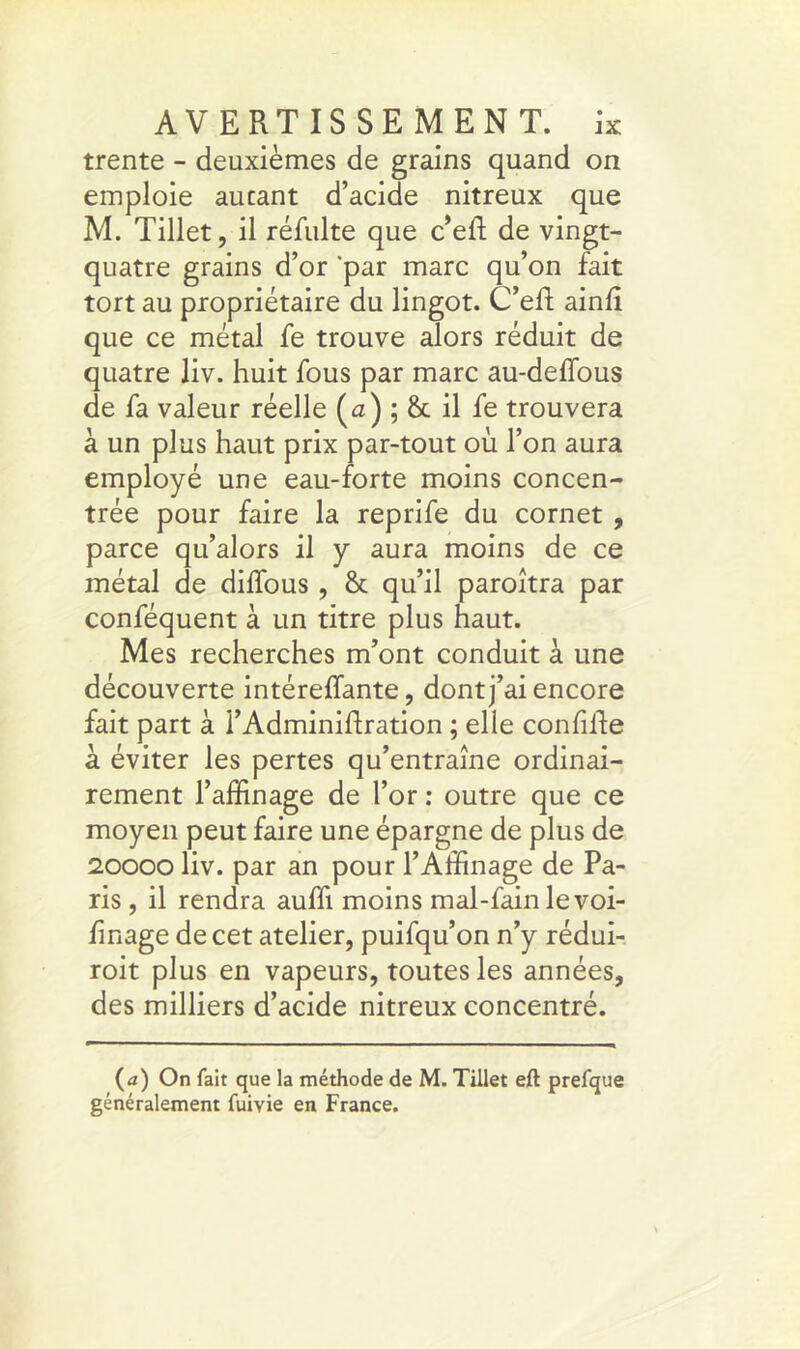 trente - deuxièmes de grains quand on emploie aucant d’acide nitreux que M. Tillet, il réfulte que c’eft de vingt- quatre grains d’or ‘par marc qu’on fait tort au propriétaire du lingot. C’eft ainli que ce métal fe trouve alors réduit de quatre liv. huit fous par marc au-delfous de fa valeur réelle (<2) ; & il fe trouvera à un plus haut prix par-tout où l’on aura employé une eau-forte moins concen- trée pour faire la reprife du cornet , parce qu’alors il y aura moins de ce métal de dhfous , & qu’il paroîtra par conféquent à un titre plus haut. Mes recherches m’ont conduit à une découverte intéreffante, dont j’ai encore fait part à l’Adminilfration ; elle confille à éviter les pertes qu’entraîne ordinai- rement l’affinage de l’or : outre que ce moyen peut faire une épargne de plus de 20000 liv. par an pour l’Affinage de Pa- ris , il rendra auffi moins mal-fain le voi- hnage de cet atelier, puifqu’on n’y rédui- roit plus en vapeurs, toutes les années, des milliers d’acide nitreux concentré. (a) On fait que la méthode de M. Tillet eft prefque généralement fuivie en France.