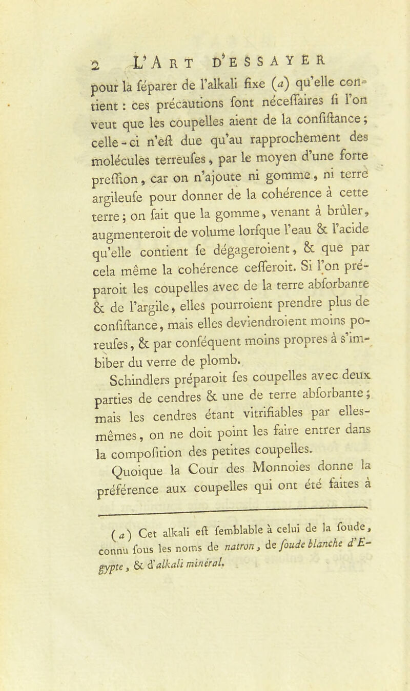 a U A R T D’ E S S A Y E R pour là féparer de l’alkali fixe (cz) qu elle con tient : ces précautions font necefiaires fi 1 on veut que les coupelles aient de la confiftance ; celle-ci n’eft due quau rapprochement des molécules terreufes, par le moyen d’une forte preftion, car on n’ajoute ni gomme, ni tene argileufe pour donner de la cohérence à cette terre; on fait que la gomme, venant a brûler, augmenteroit de volume lorfque 1 eau & 1 acide quelle contient fe dégageraient, & que par cela même la cohérence cefferoit. Si I on pié- paroit les coupelles avec de la terre abforbante & de l’argile, elles pourraient prendre plus de confiftance, mais elles deviendraient moins po- reufes, êt par conféquent moins propres a s im- biber du verre de plomb. Schindlers préparait fes coupelles avec deux parties de cendres & une de terre abforbante ; mais les cendres étant vitrifiables par elles- mêmes , on ne doit point les faire entrer dans la compofition des petites coupelles. Quoique la Cour des Monnoies donne la préférence aux coupelles qui ont été faites à ( J ) Cet alkali eft femblable à celui de la foude, connu fous les noms de natron, te foude blanche d’E- gypte y & d alkali minetal*