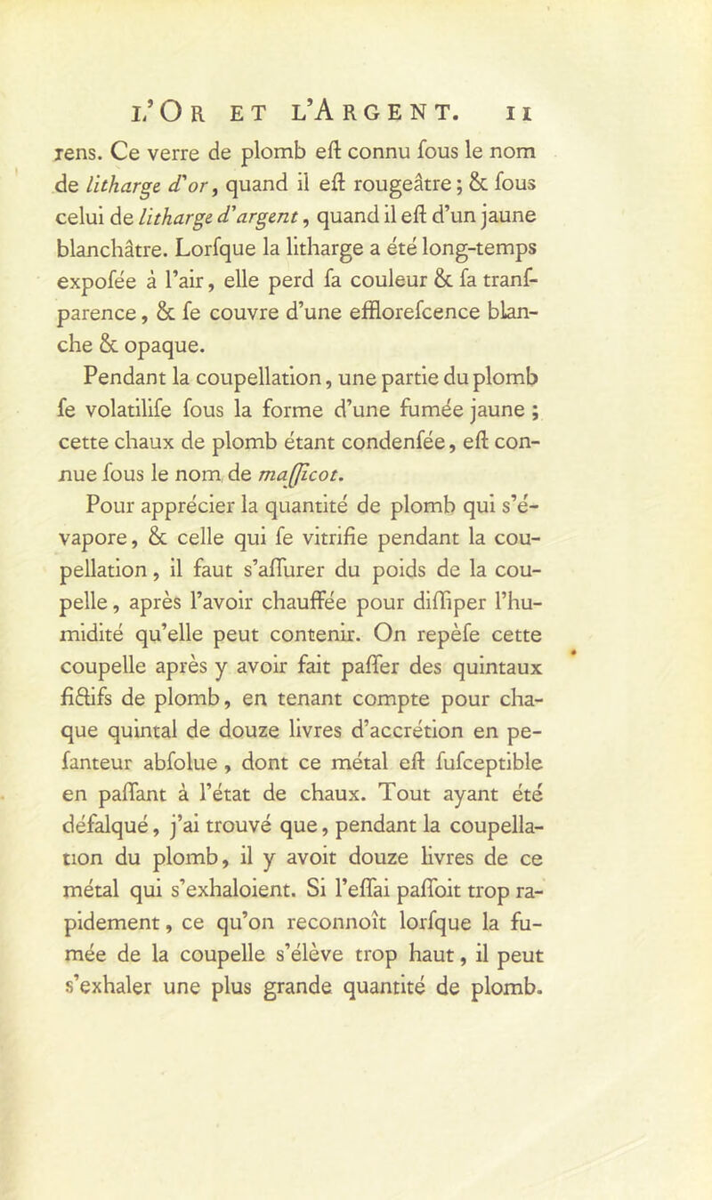 jens. Ce verre de plomb eft connu fous le nom de litharge d'or, quand il eft rougeâtre ; & fous celui de litharge d'argent, quand il eft d’un jaune blanchâtre. Lorfque la litharge a été long-temps expofée à l’air, elle perd fa couleur & fa tranf- parence, & fe couvre d’une efflorefcence blan- che & opaque. Pendant la coupellation, une partie du plomb fe volatilife fous la forme d’une fumée jaune ; cette chaux de plomb étant condenfée, eft con- nue fous le nom de maffîcot. Pour apprécier la quantité de plomb qui s’é- vapore , & celle qui fe vitrifie pendant la cou- pellation , il faut s’affurer du poids de la cou- pelle , après l’avoir chauffée pour diffiper l’hu- midité qu’elle peut contenir. On repèfe cette coupelle après y avoir fait paffer des quintaux fi&ifs de plomb, en tenant compte pour cha- que quintal de douze livres d’accrétion en pe- fanteur abfolue , dont ce métal eft fufceptible en paffant à l’état de chaux. Tout ayant été défalqué, j’ai trouvé que, pendant la coupella- tion du plomb, il y avoit douze livres de ce métal qui s’exhaloient. Si l’effai paffoit trop ra- pidement , ce qu’on reconnoît lorfque la fu- mée de la coupelle s’élève trop haut, il peut s’exhaler une plus grande quantité de plomb.