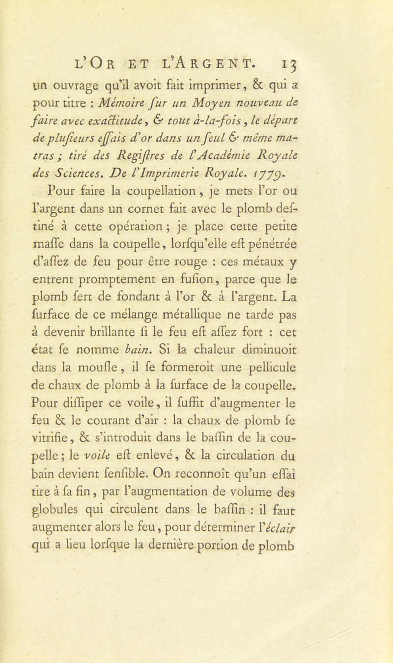 un ouvrage qu’il avoit fait imprimer, & qui a pour titre : Mémoire fur un Moyen nouveau de faire avec exaclitude, & tout à-la-fois, le départ de plufieurs effais dé or dans un feul & même ma- tras ; tiré des Regifres de ÜAcadémie Royale des Sciences. De VImprimerie Royale. Pour faire la coupellation, je mets l’or ou l’argent dans un cornet fait avec le plomb def- tiné à cette opération ; je place cette petite maffe dans la coupelle, lorfqu’elle efl pénétrée d’affez de feu pour être rouge : ces métaux y entrent promptement en fufion, parce que le plomb fert de fondant à l’or & à l’argent. La furface de ce mélange métallique ne tarde pas à devenir brillante li le feu efl allez fort : cet état fe nomme bain. Si la chaleur diminuoit dans la moufle, il fe formeroit une pellicule de chaux de plomb à la furface de la coupelle. Pour difliper ce voile, il fuffit d’augmenter le feu & le courant d’air : la chaux de plomb fe vitrifie, & s’introduit dans le ballin de la cou- pelle ; le voile efl: enlevé, & la circulation du bain devient fenfible. On reconnoît qu’un eflai tire à fa fin, par l’augmentation de volume des globules qui circulent dans le baffin : il faut augmenter alors le feu, pour déterminer Xéclair qui a lieu lorfque la dernière portion de plomb