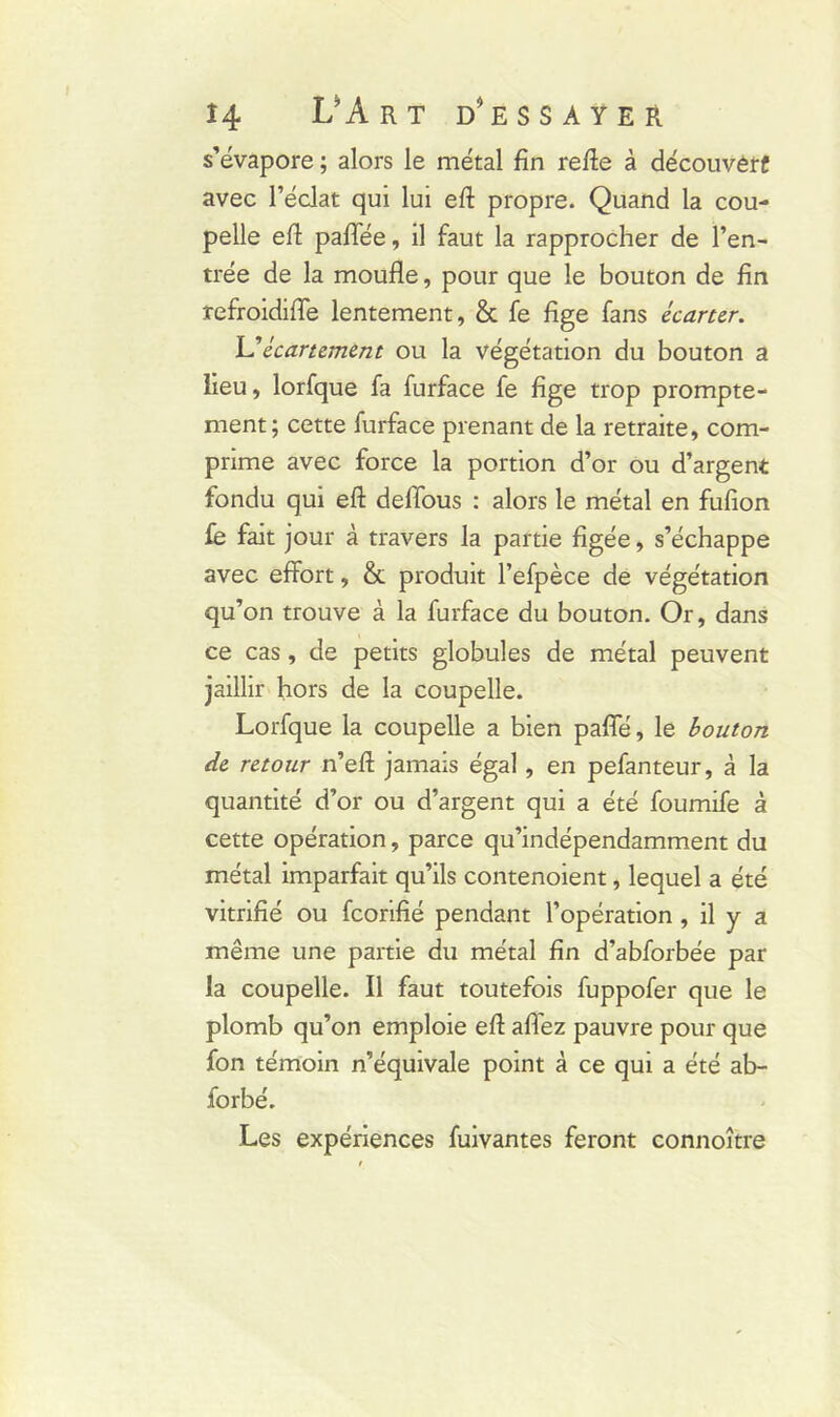 s’évapore ; alors le métal fin refte à découvêrf avec l’éclat qui lui eft propre. Quand la cou- pelle efl paffée, il faut la rapprocher de l’en- trée de la moufle, pour que le bouton de fin refroidiffe lentement, & fe fige fans écarter. Y?écartement ou la végétation du bouton a lieu, lorfque fa furface fe fige trop prompte- ment; cette furface prenant de la retraite, com- prime avec force la portion d’or ou d’argent fondu qui eft deffous : alors le métal en fufion fe fait jour à travers la partie figée, s’échappe avec effort, & produit l’efpèce de végétation qu’on trouve à la furface du bouton. Or, dans ce cas, de petits globules de métal peuvent jaillir hors de la coupelle. Lorfque la coupelle a bien paffé, le bouton de retour n’eft jamais égal, en pefanteur, à la quantité d’or ou d’argent qui a été foumife à cette opération, parce qu’indépendamment du métal imparfait qu’ils contenoient, lequel a été vitrifié ou feorifié pendant l’opération , il y a même une partie du métal fin d’abforbée par la coupelle. Il faut toutefois fuppofer que le plomb qu’on emploie eft allez pauvre pour que fon témoin n’équivale point à ce qui a été ab- forbé. Les expériences fuivantes feront connoître