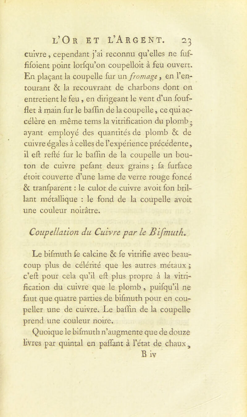 cuivre, cependant j’ai reconnu qu’elles ne fuf- fifoient point lorfqu’on coupelloit à feu ouvert. En plaçant la coupelle fur un fromage, en l’en- tourant & la recouvrant de charbons dont on entretient le feu, en dirigeant le vent d’un fouf- flet à main fur le baffin de la coupelle, ce qui ac- célère en même terns la vitrification du plomb • ayant employé des quantités de plomb & de cuivre égales à celles de l’expérience précédente, il eft refté fur le baffin de la coupelle un bou- ton de cuivre pefant deux grains ; fa furface étoit couverte d’une lame de verre rouge foncé & tranfparent : le culot de cuivre avoit fon bril- lant métallique : le fond de la coupelle avoit une couleur noirâtre. Coupellation du Cuivre par le Bifmuth. Le bifmuth fe calcine & fe vitrifie avec beau- coup plus de célérité que les autres métaux ; c’eft pour cela qu’il eft plus propre à la vitri- fication du cuivre que le plomb , puifqu’il ne faut que quatre parties de bifmuth pour en cou- peller une de cuivre. Le baffin de la coupelle prend une couleur noire. Quoique le bifmuth n’augmente que de douze livres par quintal en palfant à l’état de chaux y B iv