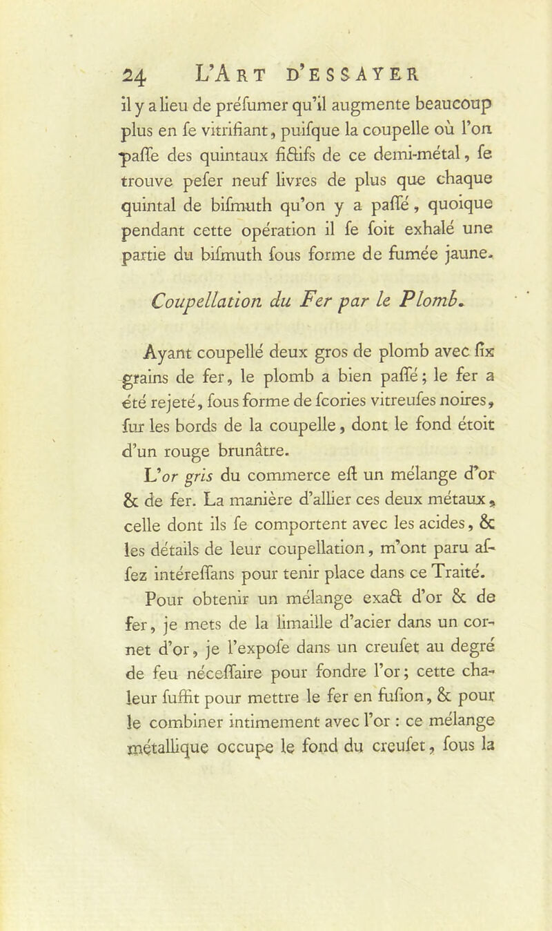 il y a lieu de préfumer qu’il augmente beaucoup plus en fe vitrifiant, puifque la coupelle où l’on ■paffe des quintaux fiftifs de ce demi-métal, fe trouve pefer neuf livres de plus que chaque quintal de bifmuth qu’on y a pafle, quoique pendant cette opération il fe foit exhalé une partie du bifmuth fous forme de fumée jaune. Coupellation du Fer par le Plomb. Ayant coupellé deux gros de plomb avec fix grains de fer, le plomb a bien paffé ; le fer a été rejeté, fous forme de fcories vitreufes noires, fur les bords de la coupelle, dont le fond étoit d’un rouge brunâtre. L’or gris du commerce eft un mélange d’or & de fer. La manière d’allier ces deux métaux s celle dont ils fe comportent avec les acides, & les détails de leur coupellation, m’ont paru af- fez intéreffans pour tenir place dans ce Traité. Pour obtenir un mélange exaft d’or & de fer, je mets de la limaille d’acier dans un cor- net d’or, je l’expofe dans un creufet au degré de feu nécefiaire pour fondre l’or ; cette cha- leur fuffit pour mettre le fer en fufion, & pour le combiner intimement avec l’or : ce mélange métallique occupe le fond du creufet, fous la