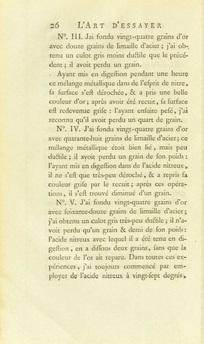 N°. III. Jai fondu vingt-quatre grains d’or avec douze grains de limaille d’acier ; j’ai ob- tenu un culot gris moins duftile que le précé- dent ; il avoit perdu un grain. Ayant mis en digeftion pendant une heure ce mélange métallique dans de l’efprit de nitre, fa furface s’efl dérochée, & a pris une belle couleur d’or ; après avoir été recuit, fa furface eft redevenue grife : l’ayant enfuite pefé, j’ai reconnu qu’il avoit perdu un quart de grain. N°. IV. J’ai fondu vingt-quatre grains d’or avec quarante-huit grains de limaille d’acier ; ce mélange métallique étoit bien lié , mais peu duftile ; il avoit perdu un grain de fon poids : l’ayant mis en digeftion dans de l’acide nitreux * il ne s’efl; que très-peu déroché, & a repris fa couleur grife par le recuit ; après ces opéra- tions, il s’efl trouvé diminué d’un grain. N°. V. J’ai fondu vingt-quatre grains d’or avec loixante-douze grains de limaille d’acier; j’ai obtenu un culot gris très-peu duâile ; il n’a- voit perdu qu’un grain & demi de fon poids : l’acide nitreux avec lequel il a été tenu en di- geftion , en a diffous deux grains, fans que la couleur de l’or ait reparu. Dans toutes ces ex- périences , j’ai toujours commencé par em- ployer de l’acide nitreux à vingt-fept degrés.