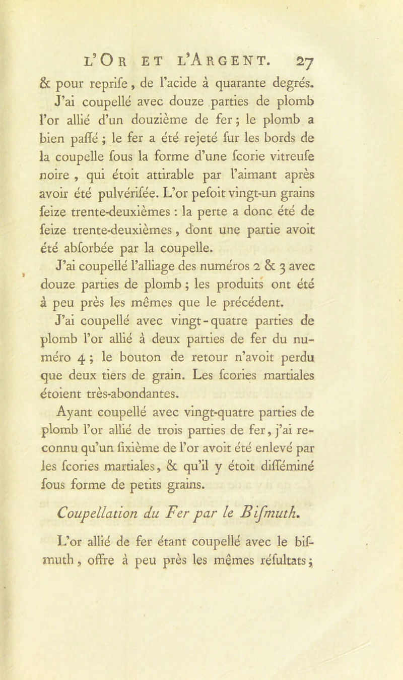 & pour reprife, de l’acide à quarante degre's. J’ai coupelle avec douze parties de plomb l’or allié d’un douzième de fer ; le plomb a bien pafïé ; le fer a été rejeté fur les bords de la coupelle fous la forme d’une fcorie vitreufe noire , qui étoit attirable par l’aimant après avoir été pulvérifée. L’or pefoit vingt-un grains feize trente-deuxièmes : la perte a donc été de feize trente-deuxièmes, dont une partie avoit été abforbée par la coupelle. J’ai coupellé l’alliage des numéros 1 8t 3 avec douze parties de plomb ; les produits ont été à peu près les mêmes que le précédent. J’ai coupellé avec vingt-quatre parties de plomb l’or allié à deux parties de fer du nu- méro 4 ; le bouton de retour n’avoit perdu que deux tiers de grain. Les fcories martiales étoient très-abondantes. Ayant coupellé avec vingt-quatre parties de plomb l’or allié de trois parties de fer, j’ai re- connu qu’un fixième de l’or avoit été enlevé par les fcories martiales, & qu’il y étoit difféminé fous forme de petits grains. Coupellation du Fer par le Bifmuth. L’or allié de fer étant coupellé avec le bif- muth , offre à peu près les mêmes réfultats j