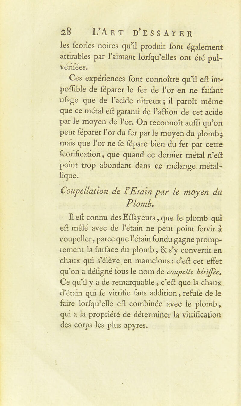 les fcories noires qu’il produit font également attirables par l’aimant lorfqu’elles ont été pul- vérifées. Ces expériences font connoître qu’il eft inv pofïible de féparer le fer de l’or en ne faifant uLge que de l’acide nitreux ; il paroît même que ce métal eft garanti de l’a&ion de cet acide par le moyen de l’or. On reconnoît aufli qu’on peut féparer l’or du fer par le moyen du plomb; mais que l’or ne fe fépare bien du fer par cette fcorification, que quand ce dernier métal n’eff point trop abondant dans ce mélange métal- lique. Coupellation de l’Etain par le moyen du Plomb. Il elî connu des Eflayeurs, que le plomb qui eft mêlé avec de l’étain ne peut point fervir à coupeller, parce que l’étain fondu gagne promp- tement la furface du plomb, & s’y convertit en chaux qui s’élève en mamelons : c’eft cet effet qu’on a défigné fous le nom de coupelle. hérijjee. Ce qu’il y a de remarquable, c’efl: que la chaux d’étain qui fe vitrifie fans addition, refufe de le faire lorfqu’elle efl combinée avec le plomb, qui a la propriété de déterminer la vitrification des corps les plus apyres.