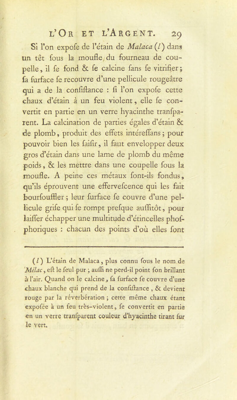 Si l’on expofe de l’étain de Malaca (/) dans un têt fous la moufle, du fourneau de cou- pelle , il fe fond & fe calcine fans fe vitrifier ; fa furface fe recouvre d’une pellicule rougeâtre qui a de la confiflance : fi l’on expofe cette chaux d’étain à un feu violent, elle fe con- vertit en partie en un verre hyacinthe tranfpa- rent. La calcination de parties égales d’étain & de plomb, produit des effets intéreffans ; pour pouvoir bien les faifir, il faut envelopper deux gros d’étain dans une lame de plomb du même poids, & les mettre dans une coupelle fous la moufle. A peine ces métaux font-ils fondus, qu’ils éprouvent une effervefcence qui les fait bourfouffler ; leur furface fe couvre d’une pel- licule grife quife rompt prefque auffitôt, pour laifier échapper une multitude d’étincelles phof- phoriques : chacun des points d’où elles font (/) L’étain de Malaca, plus connu fous le nom de Mélac, efl le feul pur ; aufli ne perd-il point fon brillant à l’air. Quand on le calcine , fa furface fe couvre d’une chaux blanche qui prend de la confiflance , & devient rouge par la réverbération ; cette même chaux étant expofée à un feu très-violent, fe convertit en partie en un verre tranfparent couleur d’hyacinthe tirant fur le vert.