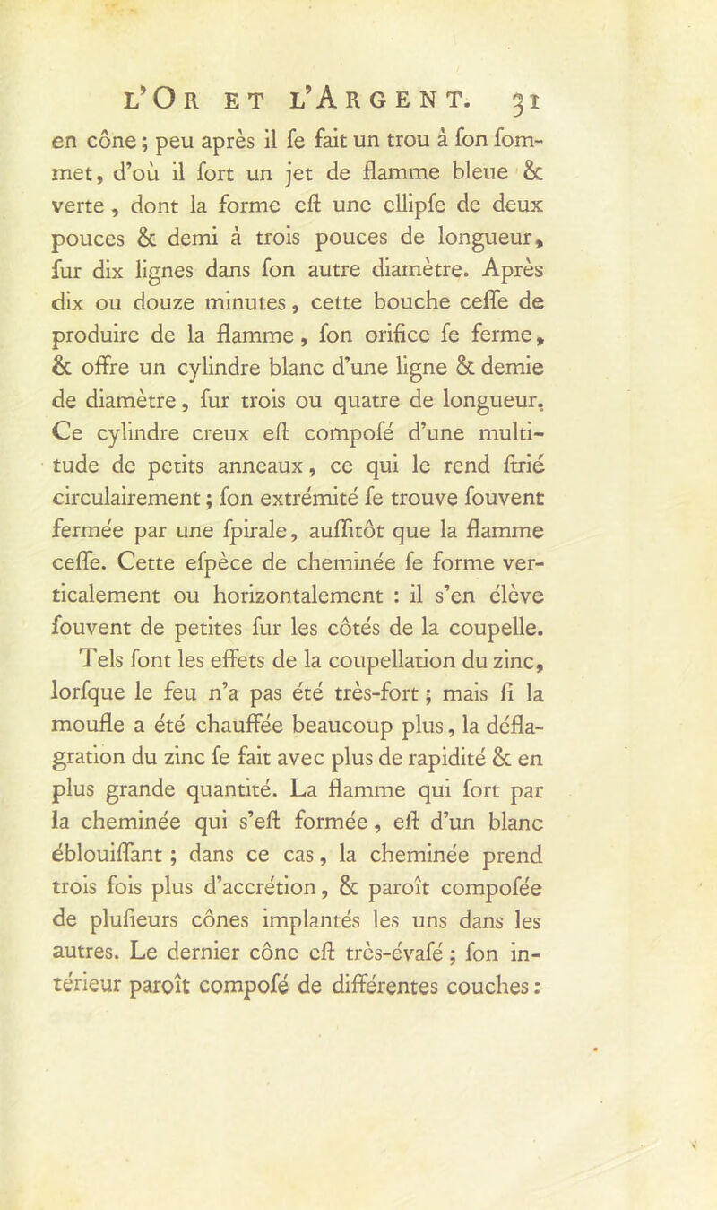 en cône ; peu après il fe fait un trou à fon fom- met, d’où il fort un jet de flamme bleue ôc verte , dont la forme eft une ellipfe de deux pouces & demi à trois pouces de longueur, fur dix lignes dans fon autre diamètre. Après dix ou douze minutes, cette bouche ceffe de produire de la flamme, fon orifice fe ferme, & offre un cylindre blanc d’une ligne & demie de diamètre, fur trois ou quatre de longueur. Ce cylindre creux eft compofé d’une multi- tude de petits anneaux, ce qui le rend ftrié circulairement ; fon extrémité fe trouve fouvent fermée par une fpirale, auflitôt que la flamme ceffe. Cette efpèce de cheminée fe forme ver- ticalement ou horizontalement : il s’en élève fouvent de petites fur les côtés de la coupelle. Tels font les effets de la coupellation du zinc, lorfque le feu n’a pas été très-fort ; mais fi la moufle a été chauffée beaucoup plus, la défla- gration du zinc fe fait avec plus de rapidité & en plus grande quantité. La flamme qui fort par la cheminée qui s’eft formée, efl d’un blanc éblouiffant ; dans ce cas, la cheminée prend trois fois plus d’accrétion, & paroît compofée de plufieurs cônes implantés les uns dans les autres. Le dernier cône efl très-évafé ; fon in- térieur paroît compofé de différentes couches :