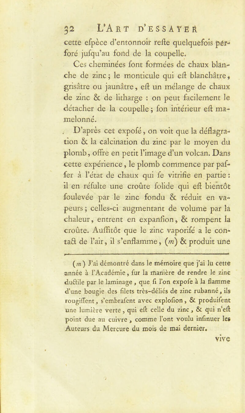 cette efpèce d’entonnoir refte quelquefois pér- foré jufqu’au fond de la coupelle. Ces cheminées font formées de chaux blan- che de zinc; le monticule qui eft blanchâtre* grisâtre ou jaunâtre, eft un mélange de chaux de zinc & de litharge : on peut facilement le détacher de la coupelle ; fon intérieur eft ma- melonné. . D’après cet expofé, on voit que la déflagra- tion & la calcination du zinc par le moyen du plomb, offre en petit l’image d’un volcan. Dans cette expérience, le plomb commence par paf- fer à l’état de chaux qui fe vitrifie en partie : il en réfulte une croûte folide qui eft bientôt foulevée par le zinc fondu & réduit en va- peurs ; celles-ci augmentant de volume par la chaleur, entrent en expanfion, & rompent la croûte. Auflitôt que le zinc vaporifé a le con- taS de l’air, il s’enflamme, (ni) & produit une (wi) J’ai démontré dans le mémoire que j’ai lu cette année à l’Académie, fur la manière de rendre le zinc duélile par le laminage, que fi l’on expofe à la flamme d’une bougie des filets très-déliés de zinc rubanné, ils rougiflent, s’embrafent avec explofion, & produifent une lumière verte, qui eft celle du zinc, & qui n’eft point due au cuivre, comme l’ont voulu infinuer les Auteurs du Mercure du mois de mai dernier. vive